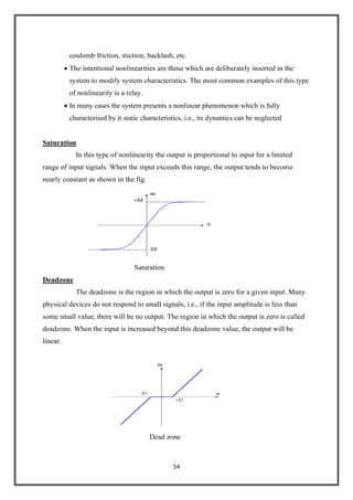 54
coulomb friction, stiction, backlash, etc.
The intentional nonlinearities are those which are deliberately inserted in the
system to modify system characteristics. The most common examples of this type
of nonlinearity is a relay.
In many cases the system presents a nonlinear phenomenon which is fully
characterised by it static characteristics, i.e., its dynamics can be neglected
Saturation
In this type of nonlinearity the output is proportional to input for a limited
range of input signals. When the input exceeds this range, the output tends to become
nearly constant as shown in the fig.
Saturation
Deadzone
The deadzone is the region in which the output is zero for a given input. Many
physical devices do not respond to small signals, i.e., if the input amplitude is less than
some small value, there will be no output. The region in which the output is zero is called
deadzone. When the input is increased beyond this deadzone value, the output will be
linear.
Dead zone
 
