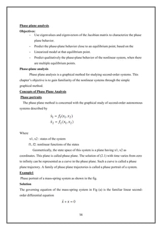 56
Phase plane analysis
Objectives:
- Use eigenvalues and eigenvectors of the Jacobian matrix to characterize the phase
plane behavior.
- Predict the phase-plane behavior close to an equilibrium point, based on the
- Linearized model at that equilibrium point.
- Predict qualitatively the phase-plane behavior of the nonlinear system, when there
are multiple equilibrium points.
Phase-plane analysis
Phase plane analysis is a graphical method for studying second-order systems. This
chapter’s objective is to gain familiarity of the nonlinear systems through the simple
graphical method.
Concepts of Phase Plane Analysis
Phase portraits
The phase plane method is concerned with the graphical study of second-order autonomous
systems described by
Where
x1, x2 : states of the system
f1, f2: nonlinear functions of the states
Geometrically, the state space of this system is a plane having x1, x2 as
coordinates. This plane is called phase plane. The solution of (2.1) with time varies from zero
to infinity can be represented as a curve in the phase plane. Such a curve is called a phase
plane trajectory. A family of phase plane trajectories is called a phase portrait of a system.
Example1
Phase portrait of a mass-spring system as shown in the fig.
Solution
The governing equation of the mass-spring system in Fig (a) is the familiar linear second-
order differential equation
 
