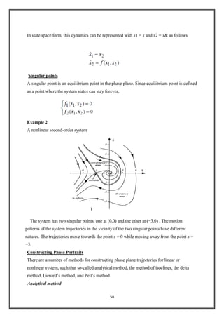 58
In state space form, this dynamics can be represented with x1 = x and x2 = x& as follows
Singular points
A singular point is an equilibrium point in the phase plane. Since equilibrium point is defined
as a point where the system states can stay forever,
Example 2
A nonlinear second-order system
The system has two singular points, one at (0,0) and the other at (−3,0) . The motion
patterns of the system trajectories in the vicinity of the two singular points have different
natures. The trajectories move towards the point x = 0 while moving away from the point x =
−3.
Constructing Phase Portraits
There are a number of methods for constructing phase plane trajectories for linear or
nonlinear system, such that so-called analytical method, the method of isoclines, the delta
method, Lienard’s method, and Pell’s method.
Analytical method
 
