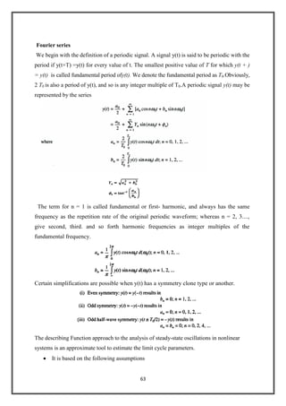 63
Fourier series
We begin with the definition of a periodic signal. A signal y(t) is said to be periodic with the
period if y(t+T) =y(t) for every value of t. The smallest positive value of T for which y(t + )
= y(t) is called fundamental period ofy(t). We denote the fundamental period as T0.Obviously,
2 T0 is also a period of y(t), and so is any integer multiple of T0.A periodic signal y(t) may be
represented by the series
The term for n = 1 is called fundamental or first- harmonic, and always has the same
frequency as the repetition rate of the original periodic waveform; whereas n = 2, 3....,
give second, third. and so forth harmonic frequencies as integer multiples of the
fundamental frequency.
Certain simplifications are possible when y(t) has a symmetry clone type or another.
The describing Function approach to the analysis of steady-state oscillations in nonlinear
systems is an approximate tool to estimate the limit cycle parameters.
It is based on the following assumptions
 