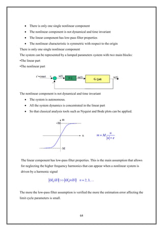 64
There is only one single nonlinear component
The nonlinear component is not dynamical and time invariant
The linear component has low-pass filter properties
The nonlinear characteristic is symmetric with respect to the origin
There is only one single nonlinear component
The system can be represented by a lumped parameters system with two main blocks:
•The linear part
•The nonlinear part
The nonlinear component is not dynamical and time invariant
The system is autonomous.
All the system dynamics is concentrated in the linear part
So that classical analysis tools such as Nyquist and Bode plots can be applied.
The linear component has low-pass filter properties. This is the main assumption that allows
for neglecting the higher frequency harmonics that can appear when a nonlinear system is
driven by a harmonic signal
The more the low-pass filter assumption is verified the more the estimation error affecting the
limit cycle parameters is small.
 