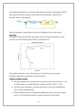 65
The nonlinear characteristic is symmetric with respect to the origin. This guarantees that the
static term in the Fourier expansion of the output of the nonlinearity, subjected to an
harmonic signal, can be neglected
Such an assumption is usually taken for the sake of simplicity, and it can be relaxed.
Ideal relay
The negative reciprocal of the DF is the negative real axis in backward direction. A limit
cycle can exist if the relative degree of G(jω) is greater than Two
The oscillation frequency is the critical frequency ωc of the linear system and the
Oscillation magnitude is proportional to the relay gain M.
Liapunov’s Stability Analysis
The state equation for a general time invariant system has the form x = f (x,
u). If the input u is constant then the equation will have form x = F(x).
For this system, the points, at which derivatives of all state variables are
zero, are the singular points.
These singular points are nothing but equilibrium points where the system
stays if it is undisturbed when the system is placed at these points.
 