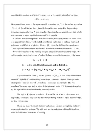 67
consider this solution as ):( 0,0 txtF where 0xx at 0tt and t is the observed time.
0000 ),:( xtxtF
If we consider a state ex for system with equation ),(
.
txfx in such a way that
0),( txf e for all t then this ex is called equilibrium state. For linear, time
invariant systems having A non-singular, there is only one equilibrium state while
there are one or more equilibrium states if A is singular.
In case of non-linear systems as we have seen previously there are more than
one equilibrium states. The Isolated equilibrium states that is isolated from each
other can be shifted to origin i.e. f(0, t) = 0 by properly shifting the coordinates.
These equilibrium states can be obtained from the solution of equation f(x.. t) = 0.
Now we will consider the stability analysis of equilibrium states at the origin. We
will consider a spherical region of radius R about an equilibrium state ex ,. Such that
Any equilibrium state ex of the system ),(
.
txfx is said to be stable in the
sense of Liapunov if corresponding to each S( ) there is S ( )such that trajectories
staring in S( ) do not leave S ( ) as time t increases indefinitely. The real
number depends on and in general also depends on t0. If does not depend on
t0, the equilibrium state is said to be uniformly stable.
The region S( ) must be selected first and for each S( ) , there must be a
region S( ) in such a way that the trajectories staring within S( ) do not leave S( )
as time t progresses.
There are many types of stability definitions such as asymptotic stability,
asymptotic stability in large. We will also see the definition of instability along
with definitions of these types of stability.
 
