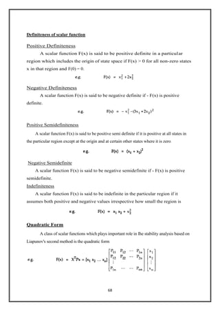 68
Definiteness of scalar function
Positive Definiteness
A scalar function F(x) is said to be positive definite in a particular
region which includes the origin of state space if F(x) > 0 for all non-zero states
x in that region and F(0) = 0.
Negative Definiteness
A scalar function F(x) is said to be negative definite if - F(x) is positive
definite.
Positive Semidefiniteness
A scalar function F(x) is said to be positive semi definite if it is positive at all states in
the particular region except at the origin and at certain other states where it is zero.
Negative Semidefinite
A scalar function F(x) is said to be negative semidefinite if - F(x) is positive
semidefinite.
Indefiniteness
A scalar function F(x) is said to be indefinite in the particular region if it
assumes both positive and negative values irrespective how small the region is
Quadratic Form
A class of scalar functions which plays important role in Ihe stability analysis based on
Liapunov's second method is the quadratic form
 