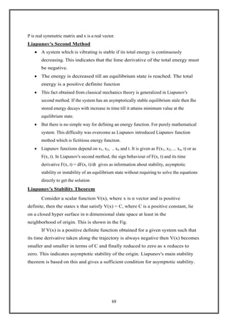 69
P is real symmetric matrix and x is a real vector.
Liapunov's Second Method
A system which is vibrating is stable if its total energy is continuously
decreasing. This indicates that the lime derivative of the total energy must
be negative.
The energy is decreased till an equilibrium state is reached. The total
energy is a positive definite function
This fact obtained from classical mechanics theory is generalized in Liapunov's
second method. If the system has an asymptotically stable equilibrium stale then Ihe
stored energy decays with increase in time till it attains minimum value at the
equilibrium state.
But there is no simple way for defining an energy function. For purely mathematical
system. This difficulty was overcome as Liapunov introduced Liapunov function
method which is fictitious energy function.
Liapunov functions depend on x1, x2, .. xn and t. It is given as F(x1, x2, ... xn, t) or as
F(x, t). In Liapunov's second method, the sign behaviour of F(x, t) and its time
derivative F(x, t) = dF(x, t)/dt gives as information about stability, asymptotic
stability or instability of an equilibrium state without requiring to solve the equations
directly to get the solution
Liapunov's Stability Theorem
Consider a scalar function V(x), where x is n vector and is positive
definite, then the states x that satisfy V(x) = C, where C is a positive constant, lie
on a closed hyper surface in n dimensional slate space at least in the
neighborhood of origin. This is shown in the Fig.
If V(x) is a positive definite function obtained for a given system such that
its time derivative taken along the trajectory is always negative then V(x) becomes
smaller and smaller in terms of C and finally reduced to zero as x reduces to
zero. This indicates asymptotic stability of the origin. Liapunov's main stability
theorem is based on this and gives a sufficient condition for asymptotic stability.
 
