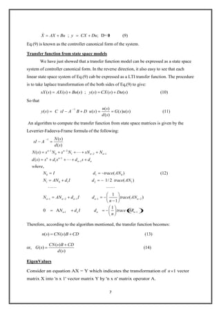 7
; ; D=X AX Bu y CX Du 0 (9)
Eq.(9) is known as the controller canonical form of the system.
Transfer function from state space models
We have just showed that a transfer function model can be expressed as a state space
system of controller canonical form. In the reverse direction, it also easy to see that each
linear state space system of Eq.(9) cab be expressed as a LTI transfer function. The procedure
is to take laplace transformation of the both sides of Eq,(9) to give:
( ) ( ) ( ) ; ( ) ( ) ( )sX s AX s Bu s y s CX s Du s (10)
So that
1 ( )
( ) ( ) ( ) ( )
( )
n s
y s C sI A B D u s G s u s
d s
(11)
An algorithm to compute the transfer function from state space matrices is given by the
Leverrier-Fadeeva-Frame formula of the following:
1
1 2
0 1 2 1
1
1 1
0 1 0
1 0 1 2 1
( )
( )
( )
( )
,
( )
1/ 2 ( )
n n
n n
n n
n n
N s
sI A
d s
N s s N s N sN N
d s s d s d s d
where
N I d trace AN
N AN d I d trace AN


1 2 1 1 2
-1 1
1
( )
1
1
0 A
n n n n n
n n n n
N AN d I d trace AN
n
N d I d trace AR
n
 
(12)
Therefore, according to the algorithm mentioned, the transfer function becomes:
( ) ( )n s CN s B CD (13)
or,
( )
( )
( )
CN s B CD
G s
d s
(14)
EigenValues
Consider an equation AX = Y which indicates the transformation of 1n vector
matrix X into 'n x 1' vector matrix Y by 'n x n' matrix operator A.
 