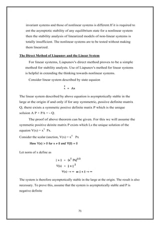 71
invariant systems and those of nonlinear systems is different.If it is required to
ent the asymptotic stability of any equilibrium state for a nonlinear system
then the stability analysis of linearized models of non-linear systems is
totally insufficient. The nonlinear systems are to be tested without making
them linearized.
The Direct Method of Liapunov and the Linear System
For linear systems, Liapunov's direct method proves to be a simple
method for stability analysts. Use of Liapunov's method for linear systems
is helpful in extending the thinking towards nonlinear systems.
Consider linear system described by state equaion
The linear system described by above equation is asymptotically stable in the
large at the origin if and only if for any symmetric, posiive definite matrix
Q, there exists a symmetic posiive definite matix P which is the unique
soluion A P + PA = - Q.
The proof of above theorem can be given. For this wc will assume the
symmetic positive deinite matrix P exists which Ls the unique solution of the
equaion V(x) = xT
Px.
Consider the scalar (unction, V(x) = xT
Px
Let norm of x define as
The system is therefore asymptotically stable in the large at the origin. The result is also
necessary. To prove this, assume that the system is asymptotically stable and P is
negative definite
 