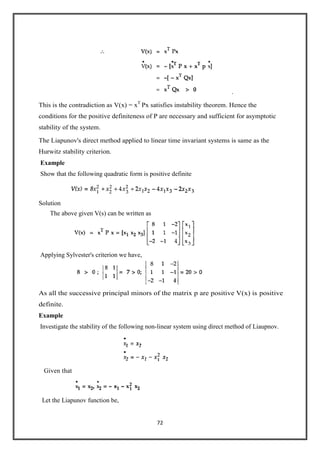 72
.
This is the contradiction as V(x) = xT
Px satisfies instability theorem. Hence the
conditions for the positive definiteness of P are necessary and sufficient for asymptotic
stability of the system.
The Liapunov's direct method applied to linear time invariant systems is same as the
Hurwitz stability criterion.
Example
Show that the following quadratic form is positive definite
Solution
The above given V(s) can be written as
Applying Sylvester's criterion we have,
As all the successive principal minors of the matrix p are positive V(x) is positive
definite.
Example
Investigate the stability of the following non-linear system using direct method of Liaupnov.
Given that
Let the Liapunov function be,
 