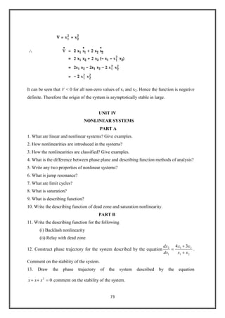 73
It can be seen that
.
V < 0 for all non-zero values of xi and x2. Hence the function is negative
definite. Therefore the origin of the system is asymptotically stable in large.
UNIT IV
NONLINEAR SYSTEMS
PART A
1. What are linear and nonlinear systems? Give examples.
2. How nonlinearities are introduced in the systems?
3. How the nonlinearities are classified? Give examples.
4. What is the difference between phase plane and describing function methods of analysis?
5. Write any two properties of nonlinear systems?
6. What is jump resonance?
7. What are limit cycles?
8. What is saturation?
9. What is describing function?
10. Write the describing function of dead zone and saturation nonlinearity.
PART B
11. Write the describing function for the following
(i) Backlash nonlinearity
(ii) Relay with dead zone
12. Construct phase trajectory for the system described by the equation
21
21
1
2 34
xx
xx
dx
dx
.
Comment on the stability of the system.
13. Draw the phase trajectory of the system described by the equation
02
...
xxx .comment on the stability of the system.
 