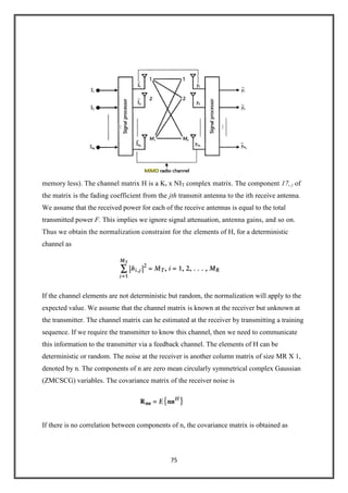75
memory less). The channel matrix H is a Kt x NIT complex matrix. The component 17,,i of
the matrix is the fading coefficient from the jth transmit antenna to the ith receive antenna.
We assume that the received power for each of the receive antennas is equal to the total
transmitted power F. This implies we ignore signal attenuation, antenna gains, and so on.
Thus we obtain the normalization constraint for the elements of H, for a deterministic
channel as
If the channel elements are not deterministic but random, the normalization will apply to the
expected value. We assume that the channel matrix is known at the receiver but unknown at
the transmitter. The channel matrix can he estimated at the receiver by transmitting a training
sequence. If we require the transmitter to know this channel, then we need to communicate
this information to the transmitter via a feedback channel. The elements of H can be
deterministic or random. The noise at the receiver is another column matrix of size MR X 1,
denoted by n. The components of n are zero mean circularly symmetrical complex Gaussian
(ZMCSCG) variables. The covariance matrix of the receiver noise is
If there is no correlation between components of n, the covariance matrix is obtained as
 