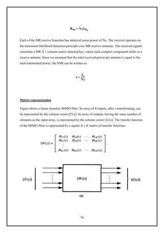 76
Each of the MR receive branches has identical noise power of No. The receiver operates on
the maximum likelihood detection principle over MR receive antennas. The received signals
constitute a MR X 1 column matrix denoted bye, where each complex component refers to a
receive antenna. Since we assumed that the total received power per antenna is equal to the
total transmitted power, the SNR can be written as
Matrix representation
Figure shows a linear dynamic MIMO filter. Its array of K-inputs, after z-transforming, can
be represented by the column vector [F(z)]. Its array of outputs, having the same number of
elements as the input array, is represented by the column vector [G(z)]. The transfer function
of the MIMO filter is represented by a square K x K matrix of transfer functions
 