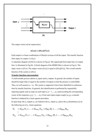 77
The output vector can be expressed as
Each output is a linear combination of filtered versions of all the inputs. The transfer function
from input j to output i is Hij(z).
A schematic diagram of [H(z)] is shown in Fig.(a). The signal path from input line j to output
line i is illustrated in Fig.(b). A block diagram of the MIMO filter is shown in Fig.(c). The
input vector is [F(z)]. The output vector [G(z)] is equal to [H(z)][F(z)]. The overall transfer
function of the system is [H(z)].
Transfer function representation
A multivariable process admits nu inputs and ny outputs. In general, the number of inputs
should be larger than or equal to the number of outputs so that the process is controllable.
Thus, we will assume nu > ny. The system is supposed to have been identified in continuous
time by transfer functions. In general, this identification is performed by sequentially
imposing signals such as steps on each input ui (i = 1,..., nu ) and recording the corresponding
vector of the responses yij (j = 1, ... ,ny). From each input-output couple (ui,yij), a transfer
function is deduced by a least-squares procedure.
In open loop, the ny outputs yi, are linked to the nu, inputs uj, and to the nd disturbances dk by
the following set of ny linear equations
 