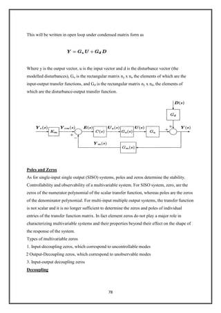 78
This will be written in open loop under condensed matrix form as
Where y is the output vector, u is the input vector and d is the disturbance vector (the
modelled disturbances), Gu is the rectangular matrix ny x nu the elements of which are the
input-output transfer functions, and Gd is the rectangular matrix ny x nd, the elements of
which are the disturbance-output transfer function.
Poles and Zeros
As for single-input single output (SISO) systems, poles and zeros determine the stability.
Controllability and observability of a multivariable system. For SISO system, zero, are the
zeros of the numerator polynomial of the scalar transfer function, whereas poles are the zeros
of the denominator polynomial. For multi-input multiple output systems, the transfer function
is not scalar and it is no longer sufficient to determine the zeros and poles of individual
entries of the transfer function matrix. In fact element zeros do not play a major role in
characterizing multivariable systems and their properties beyond their effect on the shape of
the response of the system.
Types of multivariable zeros
1. Input-decoupling zeros, which correspond to uncontrollable modes
2 Output-Decoupling zeros, which correspond to unobservable modes
3. Input-output decoupling zeros
Decoupling
 