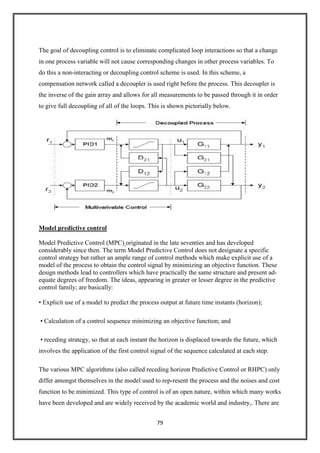 79
The goal of decoupling control is to eliminate complicated loop interactions so that a change
in one process variable will not cause corresponding changes in other process variables. To
do this a non-interacting or decoupling control scheme is used. In this scheme, a
compensation network called a decoupler is used right before the process. This decoupler is
the inverse of the gain array and allows for all measurements to be passed through it in order
to give full decoupling of all of the loops. This is shown pictorially below.
Model predictive control
Model Predictive Control (MPC) originated in the late seventies and has developed
considerably since then. The term Model Predictive Control does not designate a specific
control strategy but rather an ample range of control methods which make explicit use of a
model of the process to obtain the control signal by minimizing an objective function. These
design methods lead to controllers which have practically the same structure and present ad-
equate degrees of freedom. The ideas, appearing in greater or lesser degree in the predictive
control family; are basically:
• Explicit use of a model to predict the process output at future time instants (horizon);
• Calculation of a control sequence minimizing an objective function; and
• receding strategy, so that at each instant the horizon is displaced towards the future, which
involves the application of the first control signal of the sequence calculated at each step.
The various MPC algorithms (also called receding horizon Predictive Control or RHPC) only
differ amongst themselves in the model used to rep-resent the process and the noises and cost
function to be minimized. This type of control is of an open nature, within which many works
have been developed and are widely received by the academic world and industry,. There are
 