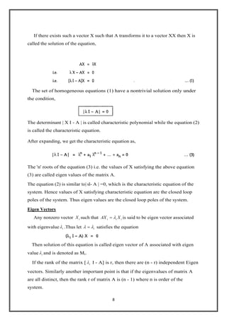 8
If there exists such a vector X such that A transforms it to a vector XX then X is
called the solution of the equation,
The set of homogeneous equations (1) have a nontrivial solution only under
the condition,
The determinant | X I - A | is called characteristic polynomial while the equation (2)
is called the characteristic equation.
After expanding, we get the characteristic equation as,
The 'n' roots of the equation (3) i.e. the values of X satisfying the above equation
(3) are called eigen values of the matrix A.
The equation (2) is similar to| sI- A | =0, which is the characteristic equation of the
system. Hence values of X satisfying characteristic equation arc the closed loop
poles of the system. Thus eigen values are the closed loop poles of the system.
Eigen Vectors
Any nonzero vector iX such that iii XAX is said to be eigen vector associated
with eigenvalue i .Thus let i satisfies the equation
Then solution of this equation is called eigen vector of A associated with eigen
value i and is denoted as Mi.
If the rank of the matrix [ i I - A] is r, then there are (n - r) independent Eigen
vectors. Similarly another important point is that if the eigenvalues of matrix A
are all distinct, then the rank r of matrix A is (n - 1) where n is order of the
system.
 