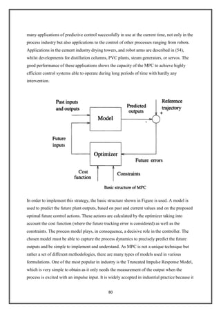 80
many applications of predictive control successfully in use at the current time, not only in the
process industry but also applications to the control of other processes ranging from robots.
Applications in the cement industry drying towers, and robot arms are described in (54),
whilst developments for distillation columns, PVC plants, steam generators, or servos. The
good performance of these applications shows the capacity of the MPC to achieve highly
efficient control systems able to operate during long periods of time with hardly any
intervention.
In order to implement this strategy, the basic structure shown in Figure is used. A model is
used to predict the future plant outputs, based on past and current values and on the proposed
optimal future control actions. These actions are calculated by the optimizer taking into
account the cost function (where the future tracking error is considered) as well as the
constraints. The process model plays, in consequence, a decisive role in the controller. The
chosen model must be able to capture the process dynamics to precisely predict the future
outputs and be simple to implement and understand. As MPC is not a unique technique but
rather a set of different methodologies, there are many types of models used in various
formulations. One of the most popular in industry is the Truncated Impulse Response Model,
which is very simple to obtain as it only needs the measurement of the output when the
process is excited with an impulse input. It is widely accepted in industrial practice because it
 