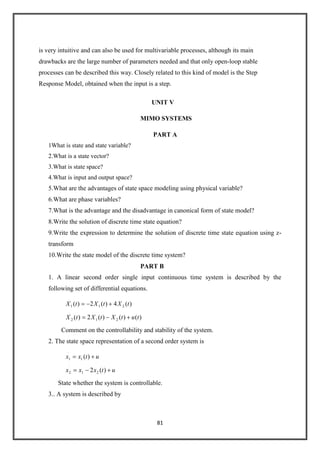 81
is very intuitive and can also be used for multivariable processes, although its main
drawbacks are the large number of parameters needed and that only open-loop stable
processes can be described this way. Closely related to this kind of model is the Step
Response Model, obtained when the input is a step.
UNIT V
MIMO SYSTEMS
PART A
1What is state and state variable?
2.What is a state vector?
3.What is state space?
4.What is input and output space?
5.What are the advantages of state space modeling using physical variable?
6.What are phase variables?
7.What is the advantage and the disadvantage in canonical form of state model?
8.Write the solution of discrete time state equation?
9.Write the expression to determine the solution of discrete time state equation using z-
transform
10.Write the state model of the discrete time system?
PART B
1. A linear second order single input continuous time system is described by the
following set of differential equations.
)()()(2)(
)(4)(2)(
21
.
2
21
.
1
tutXtXtX
tXtXtX
Comment on the controllability and stability of the system.
2. The state space representation of a second order system is
utxxx
utxx
)(2
)(
21
.
2
1
.
1
State whether the system is controllable.
3.. A system is described by
 