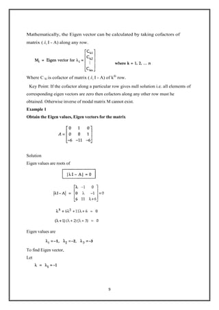9
Mathematically, the Eigen vector can be calculated by taking cofactors of
matrix ( i I - A) along any row.
Where C ki is cofactor of matrix ( i I - A) of kth
row.
Key Point: If the cofactor along a particular row gives null solution i.e. all elements of
corresponding eigen vectors are zero then cofactors along any other row must he
obtained. Otherwise inverse of modal matrix M cannot exist.
Example 1
Obtain the Eigen values, Eigen vectors for the matrix
Solution
Eigen values are roots of
Eigen values are
To find Eigen vector,
Let
 