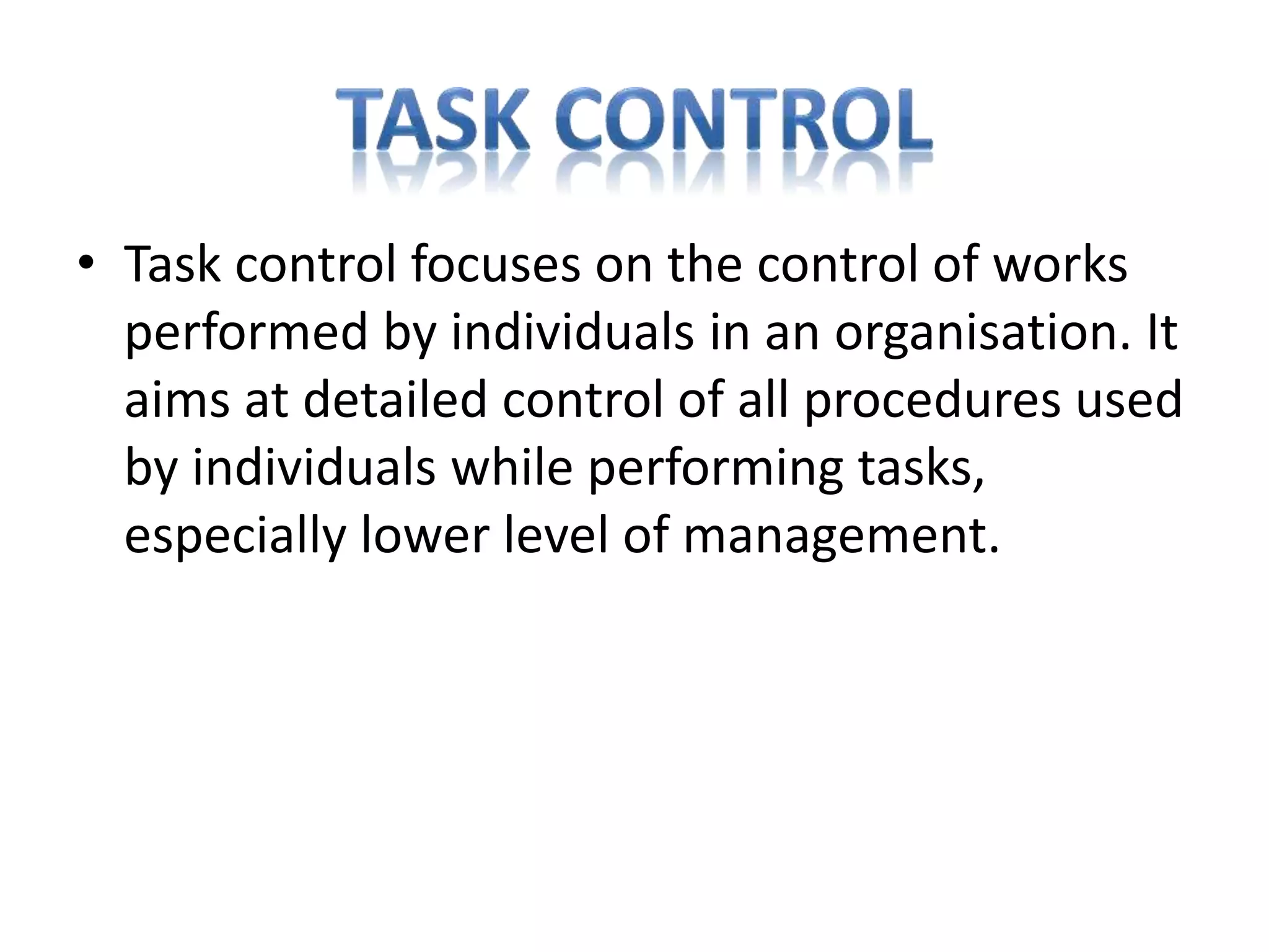• Task control focuses on the control of works
performed by individuals in an organisation. It
aims at detailed control of all procedures used
by individuals while performing tasks,
especially lower level of management.
 