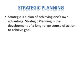 • Strategic is a plan of achieving one’s own
advantage. Strategic Planning is the
development of a long-range course of action
to achieve goal.
 