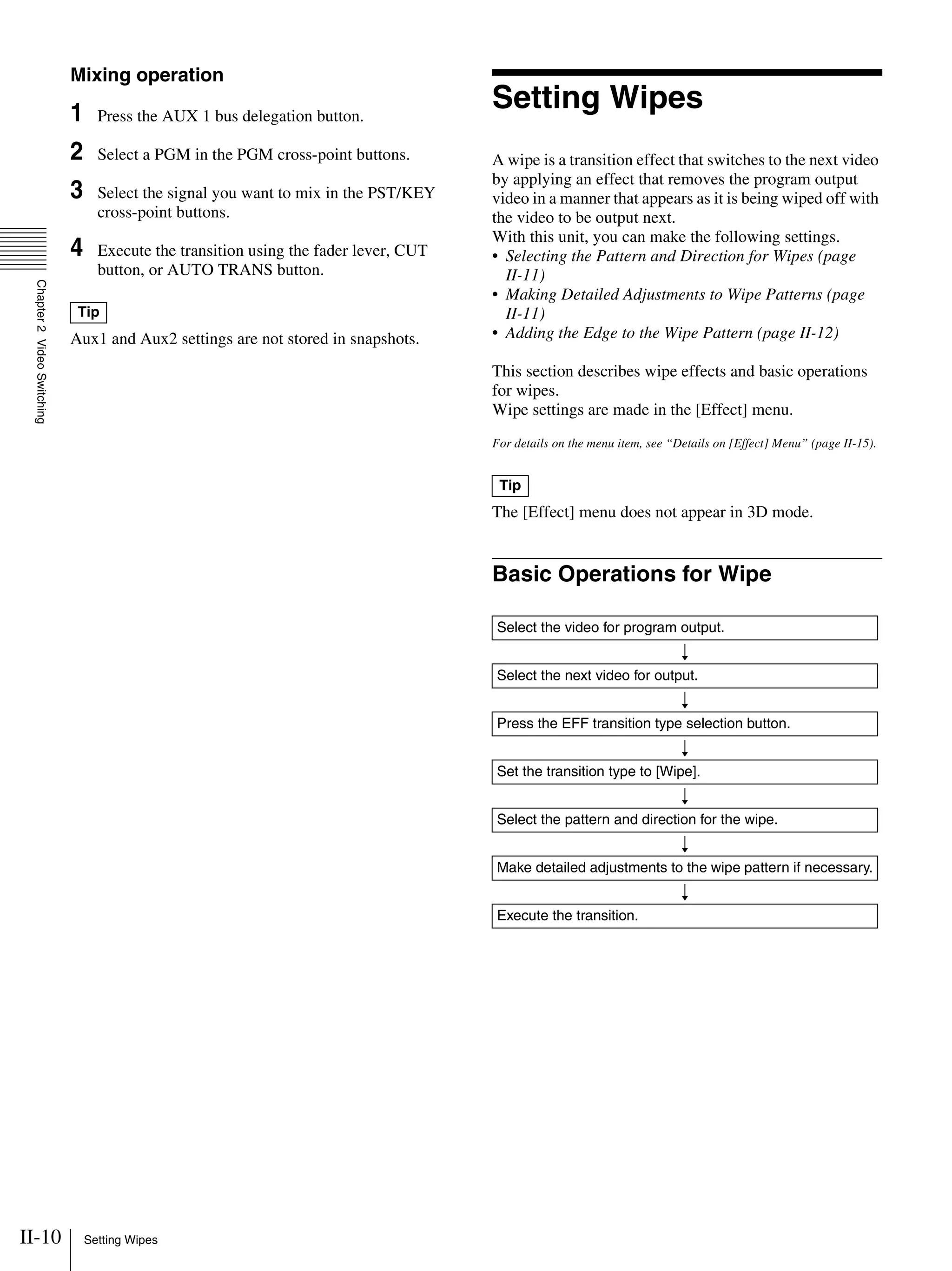 II-10 Setting Wipes
Chapter2VideoSwitching
Mixing operation
1 Press the AUX 1 bus delegation button.
2 Select a PGM in the PGM cross-point buttons.
3 Select the signal you want to mix in the PST/KEY
cross-point buttons.
4 Execute the transition using the fader lever, CUT
button, or AUTO TRANS button.
Aux1 and Aux2 settings are not stored in snapshots.
Setting Wipes
A wipe is a transition effect that switches to the next video
by applying an effect that removes the program output
video in a manner that appears as it is being wiped off with
the video to be output next.
With this unit, you can make the following settings.
• Selecting the Pattern and Direction for Wipes (page
II-11)
• Making Detailed Adjustments to Wipe Patterns (page
II-11)
• Adding the Edge to the Wipe Pattern (page II-12)
This section describes wipe effects and basic operations
for wipes.
Wipe settings are made in the [Effect] menu.
For details on the menu item, see “Details on [Effect] Menu” (page II-15).
The [Effect] menu does not appear in 3D mode.
Basic Operations for Wipe
Tip
Tip
Select the video for program output.
r
Select the next video for output.
r
Press the EFF transition type selection button.
r
Set the transition type to [Wipe].
r
Select the pattern and direction for the wipe.
r
Make detailed adjustments to the wipe pattern if necessary.
r
Execute the transition.
 