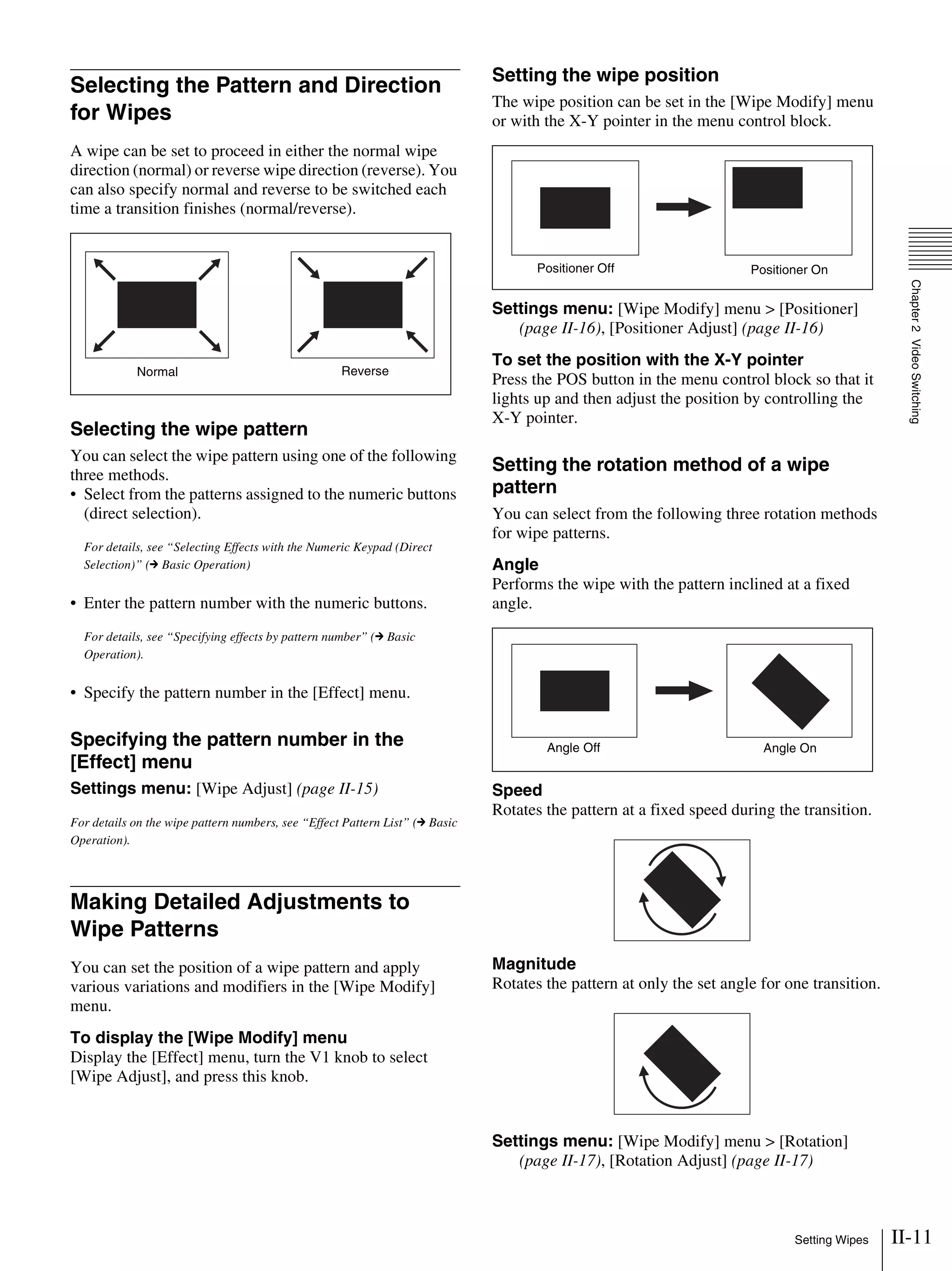 II-11Setting Wipes
Chapter2VideoSwitching
Selecting the Pattern and Direction
for Wipes
A wipe can be set to proceed in either the normal wipe
direction (normal) or reverse wipe direction (reverse). You
can also specify normal and reverse to be switched each
time a transition finishes (normal/reverse).
Selecting the wipe pattern
You can select the wipe pattern using one of the following
three methods.
• Select from the patterns assigned to the numeric buttons
(direct selection).
For details, see “Selecting Effects with the Numeric Keypad (Direct
Selection)” (c Basic Operation)
• Enter the pattern number with the numeric buttons.
For details, see “Specifying effects by pattern number” (c Basic
Operation).
• Specify the pattern number in the [Effect] menu.
Specifying the pattern number in the
[Effect] menu
Settings menu: [Wipe Adjust] (page II-15)
For details on the wipe pattern numbers, see “Effect Pattern List” (c Basic
Operation).
Making Detailed Adjustments to
Wipe Patterns
You can set the position of a wipe pattern and apply
various variations and modifiers in the [Wipe Modify]
menu.
To display the [Wipe Modify] menu
Display the [Effect] menu, turn the V1 knob to select
[Wipe Adjust], and press this knob.
Setting the wipe position
The wipe position can be set in the [Wipe Modify] menu
or with the X-Y pointer in the menu control block.
Settings menu: [Wipe Modify] menu > [Positioner]
(page II-16), [Positioner Adjust] (page II-16)
To set the position with the X-Y pointer
Press the POS button in the menu control block so that it
lights up and then adjust the position by controlling the
X-Y pointer.
Setting the rotation method of a wipe
pattern
You can select from the following three rotation methods
for wipe patterns.
Angle
Performs the wipe with the pattern inclined at a fixed
angle.
Speed
Rotates the pattern at a fixed speed during the transition.
Magnitude
Rotates the pattern at only the set angle for one transition.
Settings menu: [Wipe Modify] menu > [Rotation]
(page II-17), [Rotation Adjust] (page II-17)
Normal Reverse
Positioner Off Positioner On
Angle Off Angle On
 