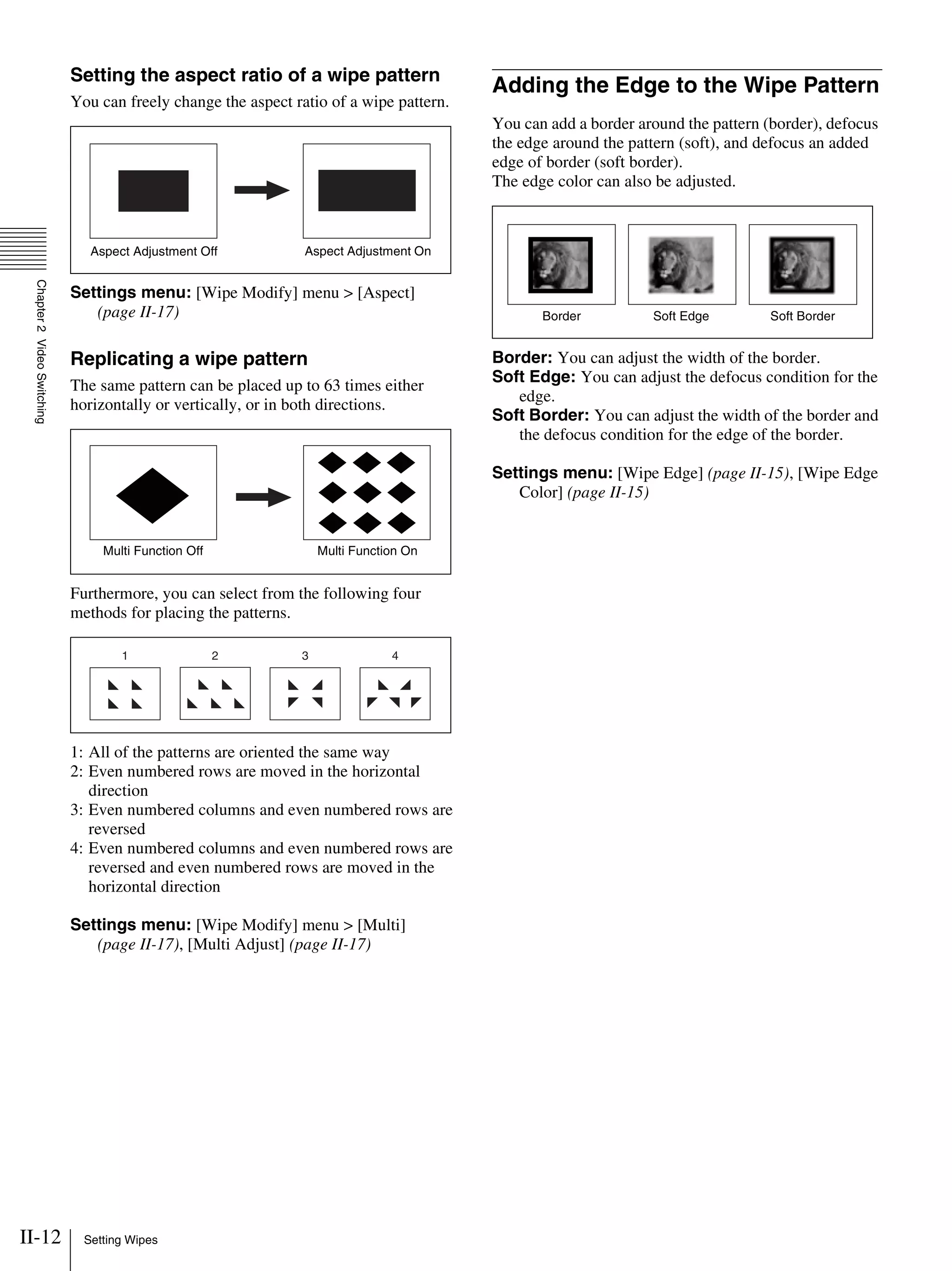 II-12 Setting Wipes
Chapter2VideoSwitching
Setting the aspect ratio of a wipe pattern
You can freely change the aspect ratio of a wipe pattern.
Settings menu: [Wipe Modify] menu > [Aspect]
(page II-17)
Replicating a wipe pattern
The same pattern can be placed up to 63 times either
horizontally or vertically, or in both directions.
Furthermore, you can select from the following four
methods for placing the patterns.
1: All of the patterns are oriented the same way
2: Even numbered rows are moved in the horizontal
direction
3: Even numbered columns and even numbered rows are
reversed
4: Even numbered columns and even numbered rows are
reversed and even numbered rows are moved in the
horizontal direction
Settings menu: [Wipe Modify] menu > [Multi]
(page II-17), [Multi Adjust] (page II-17)
Adding the Edge to the Wipe Pattern
You can add a border around the pattern (border), defocus
the edge around the pattern (soft), and defocus an added
edge of border (soft border).
The edge color can also be adjusted.
Border: You can adjust the width of the border.
Soft Edge: You can adjust the defocus condition for the
edge.
Soft Border: You can adjust the width of the border and
the defocus condition for the edge of the border.
Settings menu: [Wipe Edge] (page II-15), [Wipe Edge
Color] (page II-15)
Aspect Adjustment Off Aspect Adjustment On
Multi Function Off Multi Function On
1 2 3 4
Border Soft BorderSoft Edge
 