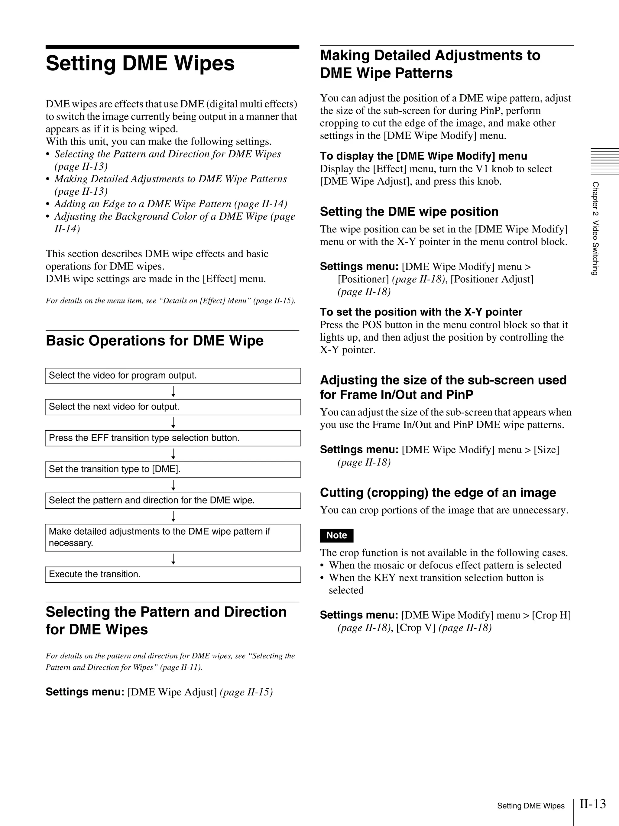 II-13Setting DME Wipes
Chapter2VideoSwitching
Setting DME Wipes
DME wipes are effects that use DME (digital multi effects)
to switch the image currently being output in a manner that
appears as if it is being wiped.
With this unit, you can make the following settings.
• Selecting the Pattern and Direction for DME Wipes
(page II-13)
• Making Detailed Adjustments to DME Wipe Patterns
(page II-13)
• Adding an Edge to a DME Wipe Pattern (page II-14)
• Adjusting the Background Color of a DME Wipe (page
II-14)
This section describes DME wipe effects and basic
operations for DME wipes.
DME wipe settings are made in the [Effect] menu.
For details on the menu item, see “Details on [Effect] Menu” (page II-15).
Basic Operations for DME Wipe
Selecting the Pattern and Direction
for DME Wipes
For details on the pattern and direction for DME wipes, see “Selecting the
Pattern and Direction for Wipes” (page II-11).
Settings menu: [DME Wipe Adjust] (page II-15)
Making Detailed Adjustments to
DME Wipe Patterns
You can adjust the position of a DME wipe pattern, adjust
the size of the sub-screen for during PinP, perform
cropping to cut the edge of the image, and make other
settings in the [DME Wipe Modify] menu.
To display the [DME Wipe Modify] menu
Display the [Effect] menu, turn the V1 knob to select
[DME Wipe Adjust], and press this knob.
Setting the DME wipe position
The wipe position can be set in the [DME Wipe Modify]
menu or with the X-Y pointer in the menu control block.
Settings menu: [DME Wipe Modify] menu >
[Positioner] (page II-18), [Positioner Adjust]
(page II-18)
To set the position with the X-Y pointer
Press the POS button in the menu control block so that it
lights up, and then adjust the position by controlling the
X-Y pointer.
Adjusting the size of the sub-screen used
for Frame In/Out and PinP
You can adjust the size of the sub-screen that appears when
you use the Frame In/Out and PinP DME wipe patterns.
Settings menu: [DME Wipe Modify] menu > [Size]
(page II-18)
Cutting (cropping) the edge of an image
You can crop portions of the image that are unnecessary.
The crop function is not available in the following cases.
• When the mosaic or defocus effect pattern is selected
• When the KEY next transition selection button is
selected
Settings menu: [DME Wipe Modify] menu > [Crop H]
(page II-18), [Crop V] (page II-18)
Select the video for program output.
r
Select the next video for output.
r
Press the EFF transition type selection button.
r
Set the transition type to [DME].
r
Select the pattern and direction for the DME wipe.
r
Make detailed adjustments to the DME wipe pattern if
necessary.
r
Execute the transition.
Note
 
