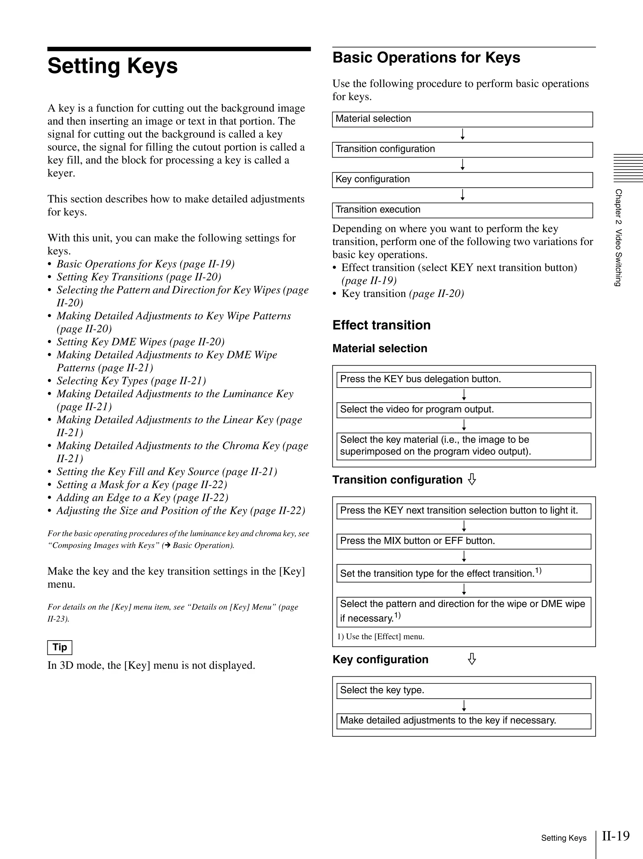 II-19Setting Keys
Chapter2VideoSwitching
Setting Keys
A key is a function for cutting out the background image
and then inserting an image or text in that portion. The
signal for cutting out the background is called a key
source, the signal for filling the cutout portion is called a
key fill, and the block for processing a key is called a
keyer.
This section describes how to make detailed adjustments
for keys.
With this unit, you can make the following settings for
keys.
• Basic Operations for Keys (page II-19)
• Setting Key Transitions (page II-20)
• Selecting the Pattern and Direction for Key Wipes (page
II-20)
• Making Detailed Adjustments to Key Wipe Patterns
(page II-20)
• Setting Key DME Wipes (page II-20)
• Making Detailed Adjustments to Key DME Wipe
Patterns (page II-21)
• Selecting Key Types (page II-21)
• Making Detailed Adjustments to the Luminance Key
(page II-21)
• Making Detailed Adjustments to the Linear Key (page
II-21)
• Making Detailed Adjustments to the Chroma Key (page
II-21)
• Setting the Key Fill and Key Source (page II-21)
• Setting a Mask for a Key (page II-22)
• Adding an Edge to a Key (page II-22)
• Adjusting the Size and Position of the Key (page II-22)
For the basic operating procedures of the luminance key and chroma key, see
“Composing Images with Keys” (c Basic Operation).
Make the key and the key transition settings in the [Key]
menu.
For details on the [Key] menu item, see “Details on [Key] Menu” (page
II-23).
In 3D mode, the [Key] menu is not displayed.
Basic Operations for Keys
Use the following procedure to perform basic operations
for keys.
Depending on where you want to perform the key
transition, perform one of the following two variations for
basic key operations.
• Effect transition (select KEY next transition button)
(page II-19)
• Key transition (page II-20)
Effect transition
Material selection
Transition configuration j
Key configuration j
Tip
Material selection
r
Transition configuration
r
Key configuration
r
Transition execution
Press the KEY bus delegation button.
r
Select the video for program output.
r
Select the key material (i.e., the image to be
superimposed on the program video output).
1) Use the [Effect] menu.
Press the KEY next transition selection button to light it.
r
Press the MIX button or EFF button.
r
Set the transition type for the effect transition.1)
r
Select the pattern and direction for the wipe or DME wipe
if necessary.1)
Select the key type.
r
Make detailed adjustments to the key if necessary.
 