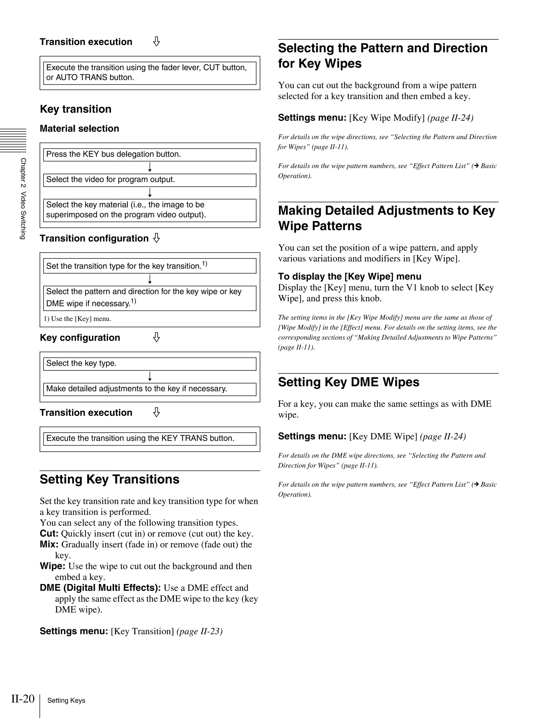 II-20 Setting Keys
Chapter2VideoSwitching
Transition execution j
Key transition
Material selection
Transition configuration j
Key configuration j
Transition execution j
Setting Key Transitions
Set the key transition rate and key transition type for when
a key transition is performed.
You can select any of the following transition types.
Cut: Quickly insert (cut in) or remove (cut out) the key.
Mix: Gradually insert (fade in) or remove (fade out) the
key.
Wipe: Use the wipe to cut out the background and then
embed a key.
DME (Digital Multi Effects): Use a DME effect and
apply the same effect as the DME wipe to the key (key
DME wipe).
Settings menu: [Key Transition] (page II-23)
Selecting the Pattern and Direction
for Key Wipes
You can cut out the background from a wipe pattern
selected for a key transition and then embed a key.
Settings menu: [Key Wipe Modify] (page II-24)
For details on the wipe directions, see “Selecting the Pattern and Direction
for Wipes” (page II-11).
For details on the wipe pattern numbers, see “Effect Pattern List” (c Basic
Operation).
Making Detailed Adjustments to Key
Wipe Patterns
You can set the position of a wipe pattern, and apply
various variations and modifiers in [Key Wipe].
To display the [Key Wipe] menu
Display the [Key] menu, turn the V1 knob to select [Key
Wipe], and press this knob.
The setting items in the [Key Wipe Modify] menu are the same as those of
[Wipe Modify] in the [Effect] menu. For details on the setting items, see the
corresponding sections of “Making Detailed Adjustments to Wipe Patterns”
(page II-11).
Setting Key DME Wipes
For a key, you can make the same settings as with DME
wipe.
Settings menu: [Key DME Wipe] (page II-24)
For details on the DME wipe directions, see “Selecting the Pattern and
Direction for Wipes” (page II-11).
For details on the wipe pattern numbers, see “Effect Pattern List” (c Basic
Operation).
Execute the transition using the fader lever, CUT button,
or AUTO TRANS button.
Press the KEY bus delegation button.
r
Select the video for program output.
r
Select the key material (i.e., the image to be
superimposed on the program video output).
1) Use the [Key] menu.
Set the transition type for the key transition.1)
r
Select the pattern and direction for the key wipe or key
DME wipe if necessary.1)
Select the key type.
r
Make detailed adjustments to the key if necessary.
Execute the transition using the KEY TRANS button.
 