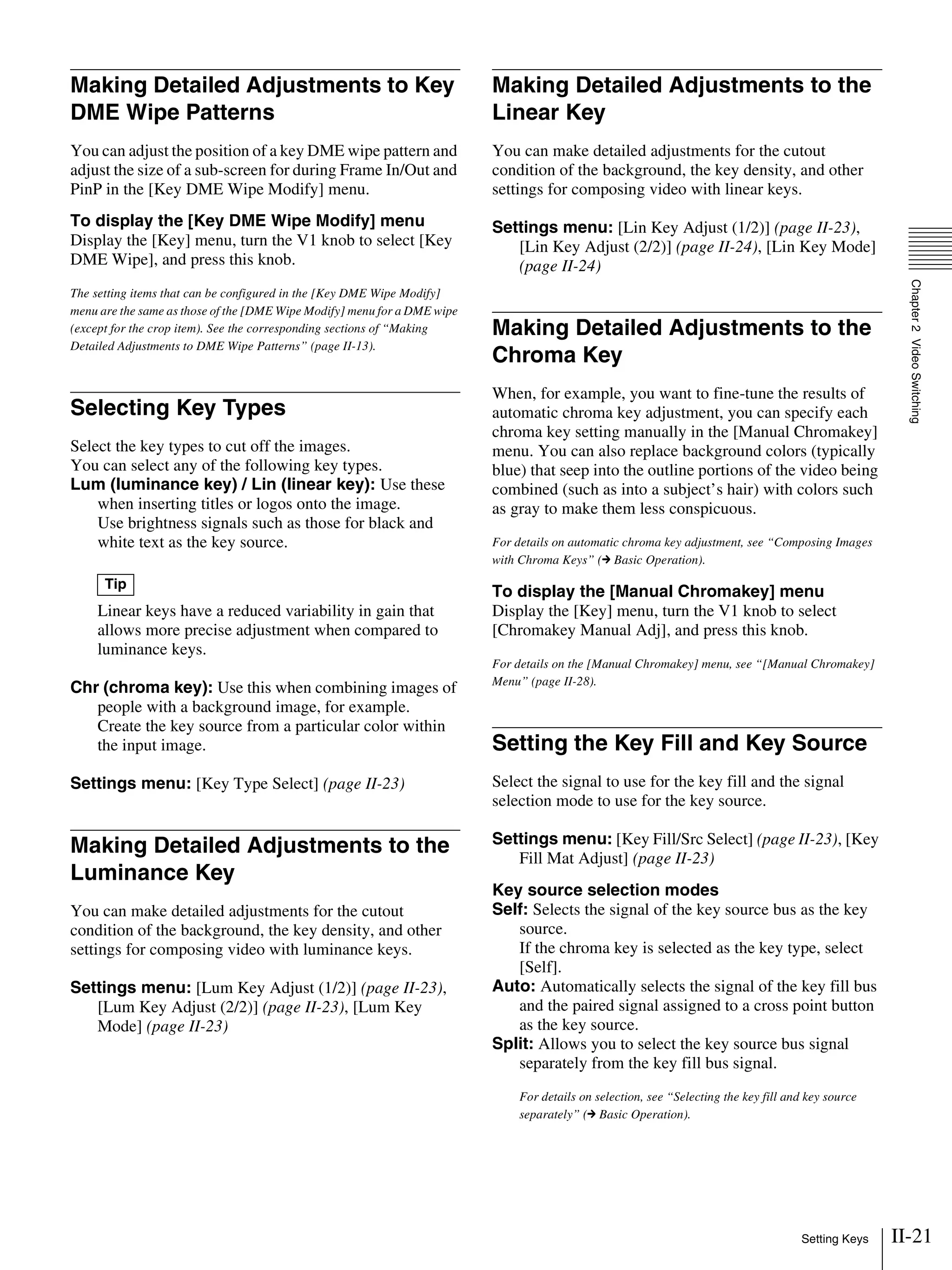 II-21Setting Keys
Chapter2VideoSwitching
Making Detailed Adjustments to Key
DME Wipe Patterns
You can adjust the position of a key DME wipe pattern and
adjust the size of a sub-screen for during Frame In/Out and
PinP in the [Key DME Wipe Modify] menu.
To display the [Key DME Wipe Modify] menu
Display the [Key] menu, turn the V1 knob to select [Key
DME Wipe], and press this knob.
The setting items that can be configured in the [Key DME Wipe Modify]
menu are the same as those of the [DME Wipe Modify] menu for a DME wipe
(except for the crop item). See the corresponding sections of “Making
Detailed Adjustments to DME Wipe Patterns” (page II-13).
Selecting Key Types
Select the key types to cut off the images.
You can select any of the following key types.
Lum (luminance key) / Lin (linear key): Use these
when inserting titles or logos onto the image.
Use brightness signals such as those for black and
white text as the key source.
Linear keys have a reduced variability in gain that
allows more precise adjustment when compared to
luminance keys.
Chr (chroma key): Use this when combining images of
people with a background image, for example.
Create the key source from a particular color within
the input image.
Settings menu: [Key Type Select] (page II-23)
Making Detailed Adjustments to the
Luminance Key
You can make detailed adjustments for the cutout
condition of the background, the key density, and other
settings for composing video with luminance keys.
Settings menu: [Lum Key Adjust (1/2)] (page II-23),
[Lum Key Adjust (2/2)] (page II-23), [Lum Key
Mode] (page II-23)
Making Detailed Adjustments to the
Linear Key
You can make detailed adjustments for the cutout
condition of the background, the key density, and other
settings for composing video with linear keys.
Settings menu: [Lin Key Adjust (1/2)] (page II-23),
[Lin Key Adjust (2/2)] (page II-24), [Lin Key Mode]
(page II-24)
Making Detailed Adjustments to the
Chroma Key
When, for example, you want to fine-tune the results of
automatic chroma key adjustment, you can specify each
chroma key setting manually in the [Manual Chromakey]
menu. You can also replace background colors (typically
blue) that seep into the outline portions of the video being
combined (such as into a subject’s hair) with colors such
as gray to make them less conspicuous.
For details on automatic chroma key adjustment, see “Composing Images
with Chroma Keys” (c Basic Operation).
To display the [Manual Chromakey] menu
Display the [Key] menu, turn the V1 knob to select
[Chromakey Manual Adj], and press this knob.
For details on the [Manual Chromakey] menu, see “[Manual Chromakey]
Menu” (page II-28).
Setting the Key Fill and Key Source
Select the signal to use for the key fill and the signal
selection mode to use for the key source.
Settings menu: [Key Fill/Src Select] (page II-23), [Key
Fill Mat Adjust] (page II-23)
Key source selection modes
Self: Selects the signal of the key source bus as the key
source.
If the chroma key is selected as the key type, select
[Self].
Auto: Automatically selects the signal of the key fill bus
and the paired signal assigned to a cross point button
as the key source.
Split: Allows you to select the key source bus signal
separately from the key fill bus signal.
For details on selection, see “Selecting the key fill and key source
separately” (c Basic Operation).
Tip
 