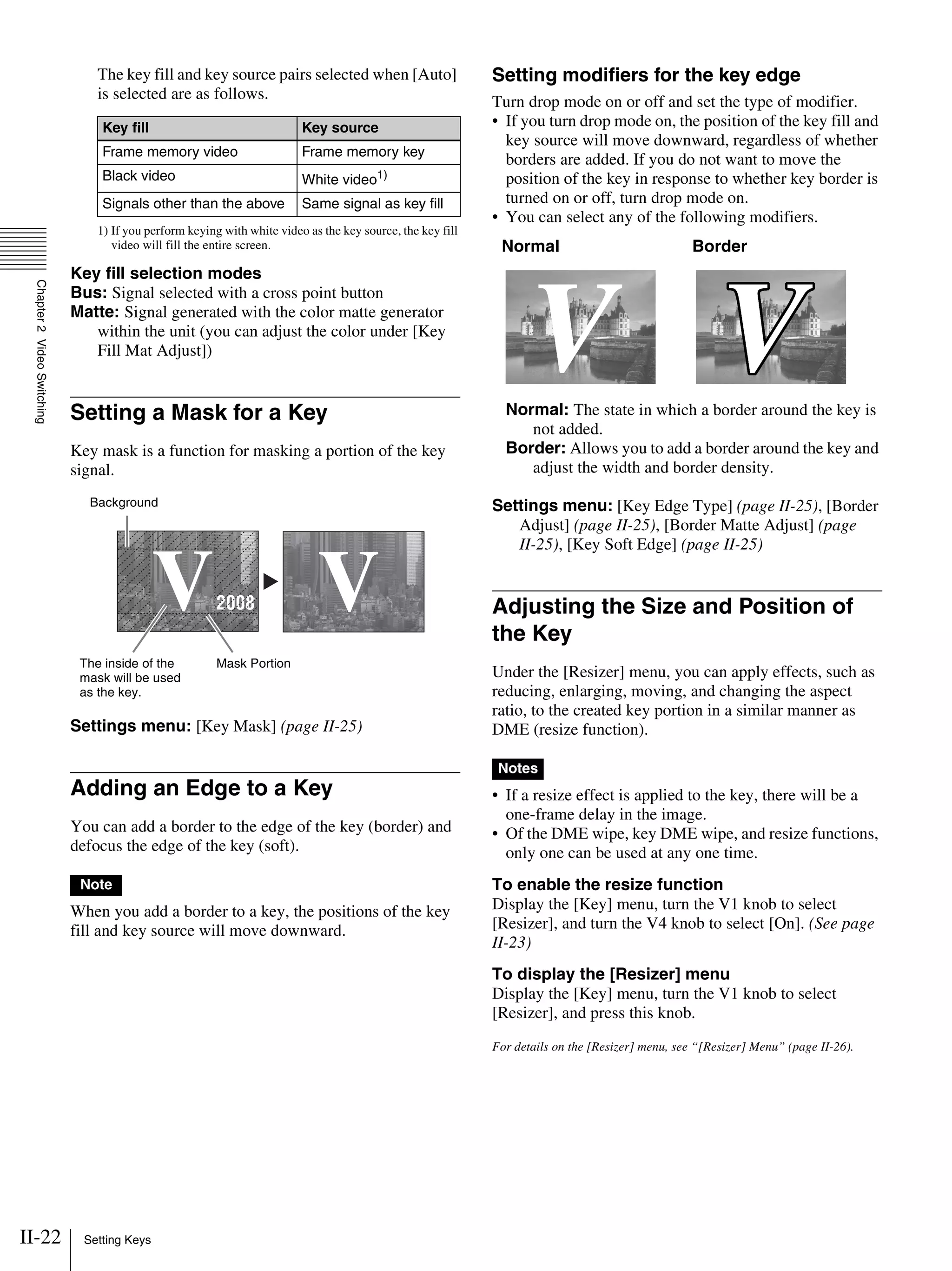 II-22 Setting Keys
Chapter2VideoSwitching
The key fill and key source pairs selected when [Auto]
is selected are as follows.
1) If you perform keying with white video as the key source, the key fill
video will fill the entire screen.
Key fill selection modes
Bus: Signal selected with a cross point button
Matte: Signal generated with the color matte generator
within the unit (you can adjust the color under [Key
Fill Mat Adjust])
Setting a Mask for a Key
Key mask is a function for masking a portion of the key
signal.
Settings menu: [Key Mask] (page II-25)
Adding an Edge to a Key
You can add a border to the edge of the key (border) and
defocus the edge of the key (soft).
When you add a border to a key, the positions of the key
fill and key source will move downward.
Setting modifiers for the key edge
Turn drop mode on or off and set the type of modifier.
• If you turn drop mode on, the position of the key fill and
key source will move downward, regardless of whether
borders are added. If you do not want to move the
position of the key in response to whether key border is
turned on or off, turn drop mode on.
• You can select any of the following modifiers.
Normal: The state in which a border around the key is
not added.
Border: Allows you to add a border around the key and
adjust the width and border density.
Settings menu: [Key Edge Type] (page II-25), [Border
Adjust] (page II-25), [Border Matte Adjust] (page
II-25), [Key Soft Edge] (page II-25)
Adjusting the Size and Position of
the Key
Under the [Resizer] menu, you can apply effects, such as
reducing, enlarging, moving, and changing the aspect
ratio, to the created key portion in a similar manner as
DME (resize function).
• If a resize effect is applied to the key, there will be a
one-frame delay in the image.
• Of the DME wipe, key DME wipe, and resize functions,
only one can be used at any one time.
To enable the resize function
Display the [Key] menu, turn the V1 knob to select
[Resizer], and turn the V4 knob to select [On]. (See page
II-23)
To display the [Resizer] menu
Display the [Key] menu, turn the V1 knob to select
[Resizer], and press this knob.
For details on the [Resizer] menu, see “[Resizer] Menu” (page II-26).
Key fill Key source
Frame memory video Frame memory key
Black video White video1)
Signals other than the above Same signal as key fill
Note
World Market
V2008
World Market
V
Mask PortionThe inside of the
mask will be used
as the key.
Background
Normal Border
Notes
 
