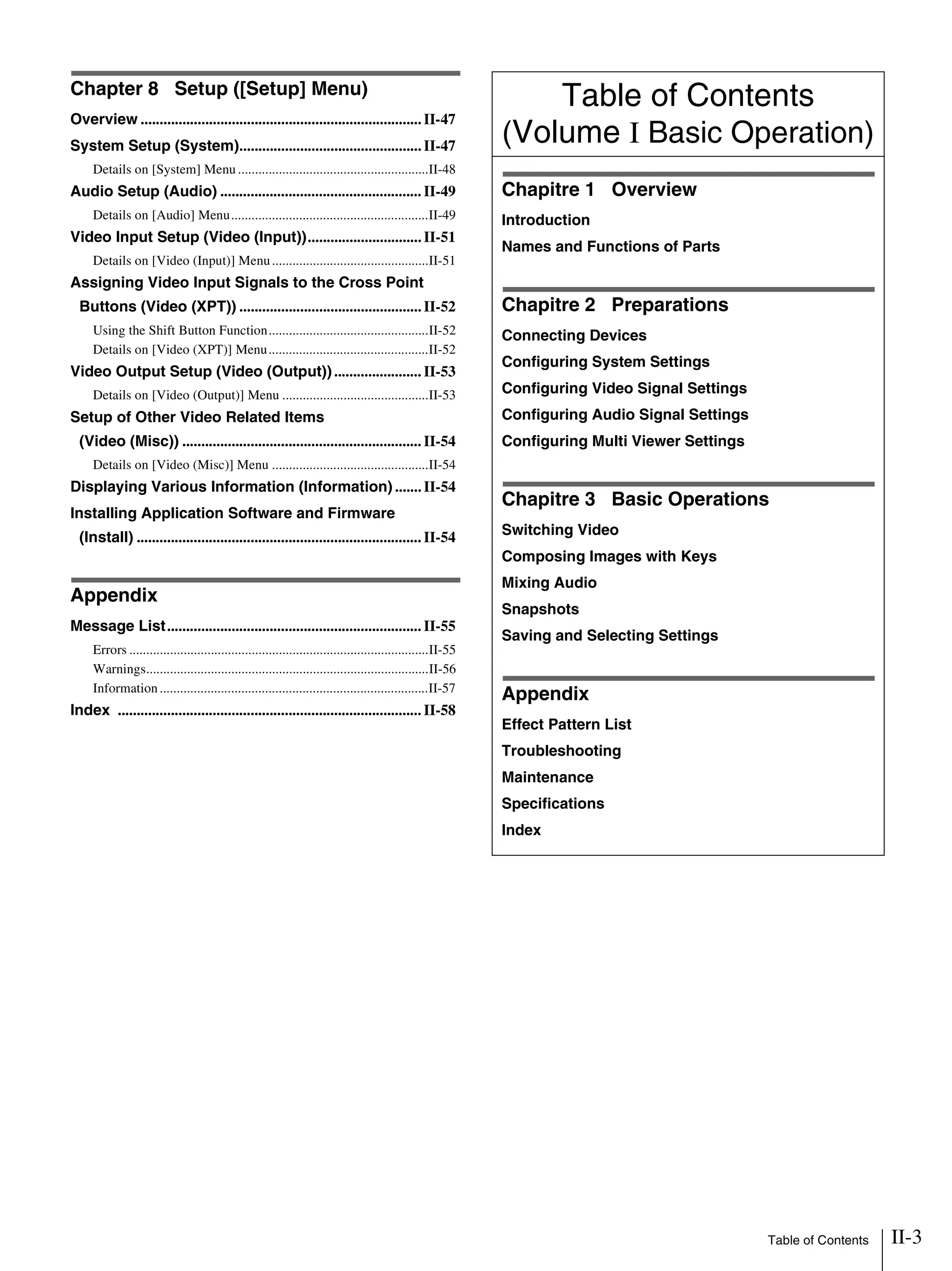 Table of Contents II-3
Chapter 8 Setup ([Setup] Menu)
Overview ..........................................................................II-47
System Setup (System)................................................II-47
Details on [System] Menu ........................................................II-48
Audio Setup (Audio) ..................................................... II-49
Details on [Audio] Menu..........................................................II-49
Video Input Setup (Video (Input))..............................II-51
Details on [Video (Input)] Menu..............................................II-51
Assigning Video Input Signals to the Cross Point
Buttons (Video (XPT)) ................................................II-52
Using the Shift Button Function...............................................II-52
Details on [Video (XPT)] Menu...............................................II-52
Video Output Setup (Video (Output))....................... II-53
Details on [Video (Output)] Menu ...........................................II-53
Setup of Other Video Related Items
(Video (Misc)) ............................................................... II-54
Details on [Video (Misc)] Menu ..............................................II-54
Displaying Various Information (Information) .......II-54
Installing Application Software and Firmware
(Install) ........................................................................... II-54
Appendix
Message List................................................................... II-55
Errors ........................................................................................II-55
Warnings...................................................................................II-56
Information...............................................................................II-57
Index ................................................................................ II-58
Table of Contents
(Volume I Basic Operation)
Chapitre 1 Overview
Introduction
Names and Functions of Parts
Chapitre 2 Preparations
Connecting Devices
Configuring System Settings
Configuring Video Signal Settings
Configuring Audio Signal Settings
Configuring Multi Viewer Settings
Chapitre 3 Basic Operations
Switching Video
Composing Images with Keys
Mixing Audio
Snapshots
Saving and Selecting Settings
Appendix
Effect Pattern List
Troubleshooting
Maintenance
Specifications
Index
 