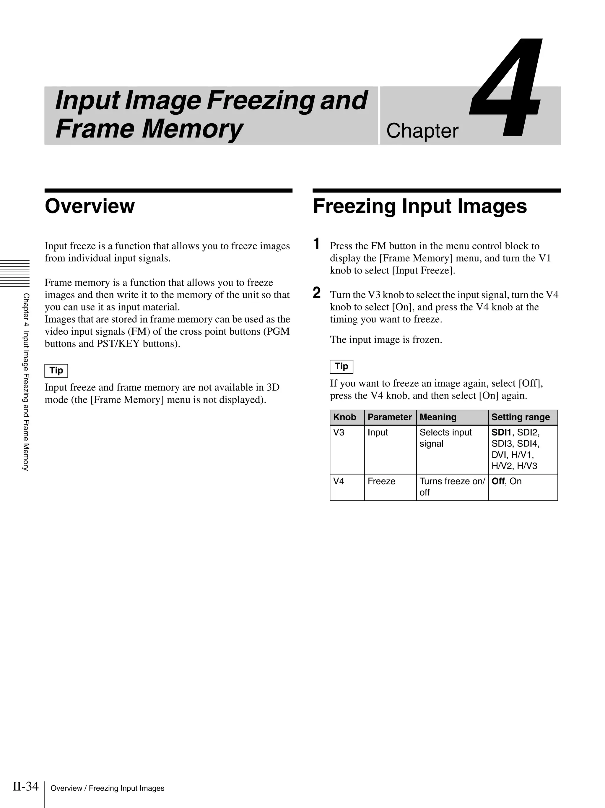 II-34 Overview / Freezing Input Images
Chapter4
Chapter4InputImageFreezingandFrameMemory
Input Image Freezing and
Frame Memory
Overview
Input freeze is a function that allows you to freeze images
from individual input signals.
Frame memory is a function that allows you to freeze
images and then write it to the memory of the unit so that
you can use it as input material.
Images that are stored in frame memory can be used as the
video input signals (FM) of the cross point buttons (PGM
buttons and PST/KEY buttons).
Input freeze and frame memory are not available in 3D
mode (the [Frame Memory] menu is not displayed).
Freezing Input Images
1 Press the FM button in the menu control block to
display the [Frame Memory] menu, and turn the V1
knob to select [Input Freeze].
2 Turn the V3 knob to select the input signal, turn the V4
knob to select [On], and press the V4 knob at the
timing you want to freeze.
The input image is frozen.
If you want to freeze an image again, select [Off],
press the V4 knob, and then select [On] again.
Tip Tip
Knob Parameter Meaning Setting range
V3 Input Selects input
signal
SDI1, SDI2,
SDI3, SDI4,
DVI, H/V1,
H/V2, H/V3
V4 Freeze Turns freeze on/
off
Off, On
 