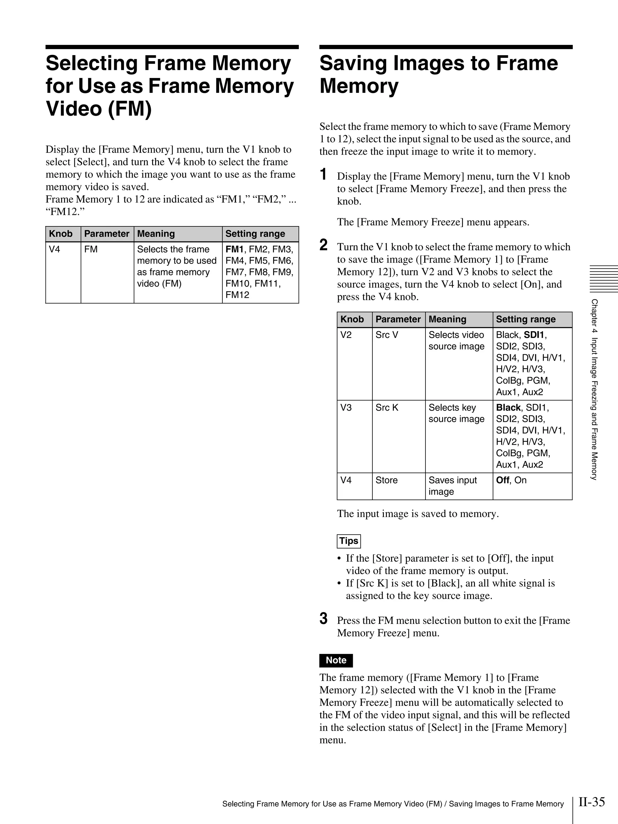 II-35Selecting Frame Memory for Use as Frame Memory Video (FM) / Saving Images to Frame Memory
Chapter4InputImageFreezingandFrameMemory
Selecting Frame Memory
for Use as Frame Memory
Video (FM)
Display the [Frame Memory] menu, turn the V1 knob to
select [Select], and turn the V4 knob to select the frame
memory to which the image you want to use as the frame
memory video is saved.
Frame Memory 1 to 12 are indicated as “FM1,” “FM2,” ...
“FM12.”
Saving Images to Frame
Memory
Select the frame memory to which to save (Frame Memory
1 to 12), select the input signal to be used as the source, and
then freeze the input image to write it to memory.
1 Display the [Frame Memory] menu, turn the V1 knob
to select [Frame Memory Freeze], and then press the
knob.
The [Frame Memory Freeze] menu appears.
2 Turn the V1 knob to select the frame memory to which
to save the image ([Frame Memory 1] to [Frame
Memory 12]), turn V2 and V3 knobs to select the
source images, turn the V4 knob to select [On], and
press the V4 knob.
The input image is saved to memory.
• If the [Store] parameter is set to [Off], the input
video of the frame memory is output.
• If [Src K] is set to [Black], an all white signal is
assigned to the key source image.
3 Press the FM menu selection button to exit the [Frame
Memory Freeze] menu.
The frame memory ([Frame Memory 1] to [Frame
Memory 12]) selected with the V1 knob in the [Frame
Memory Freeze] menu will be automatically selected to
the FM of the video input signal, and this will be reflected
in the selection status of [Select] in the [Frame Memory]
menu.
Knob Parameter Meaning Setting range
V4 FM Selects the frame
memory to be used
as frame memory
video (FM)
FM1, FM2, FM3,
FM4, FM5, FM6,
FM7, FM8, FM9,
FM10, FM11,
FM12
Knob Parameter Meaning Setting range
V2 Src V Selects video
source image
Black, SDI1,
SDI2, SDI3,
SDI4, DVI, H/V1,
H/V2, H/V3,
ColBg, PGM,
Aux1, Aux2
V3 Src K Selects key
source image
Black, SDI1,
SDI2, SDI3,
SDI4, DVI, H/V1,
H/V2, H/V3,
ColBg, PGM,
Aux1, Aux2
V4 Store Saves input
image
Off, On
Tips
Note
 
