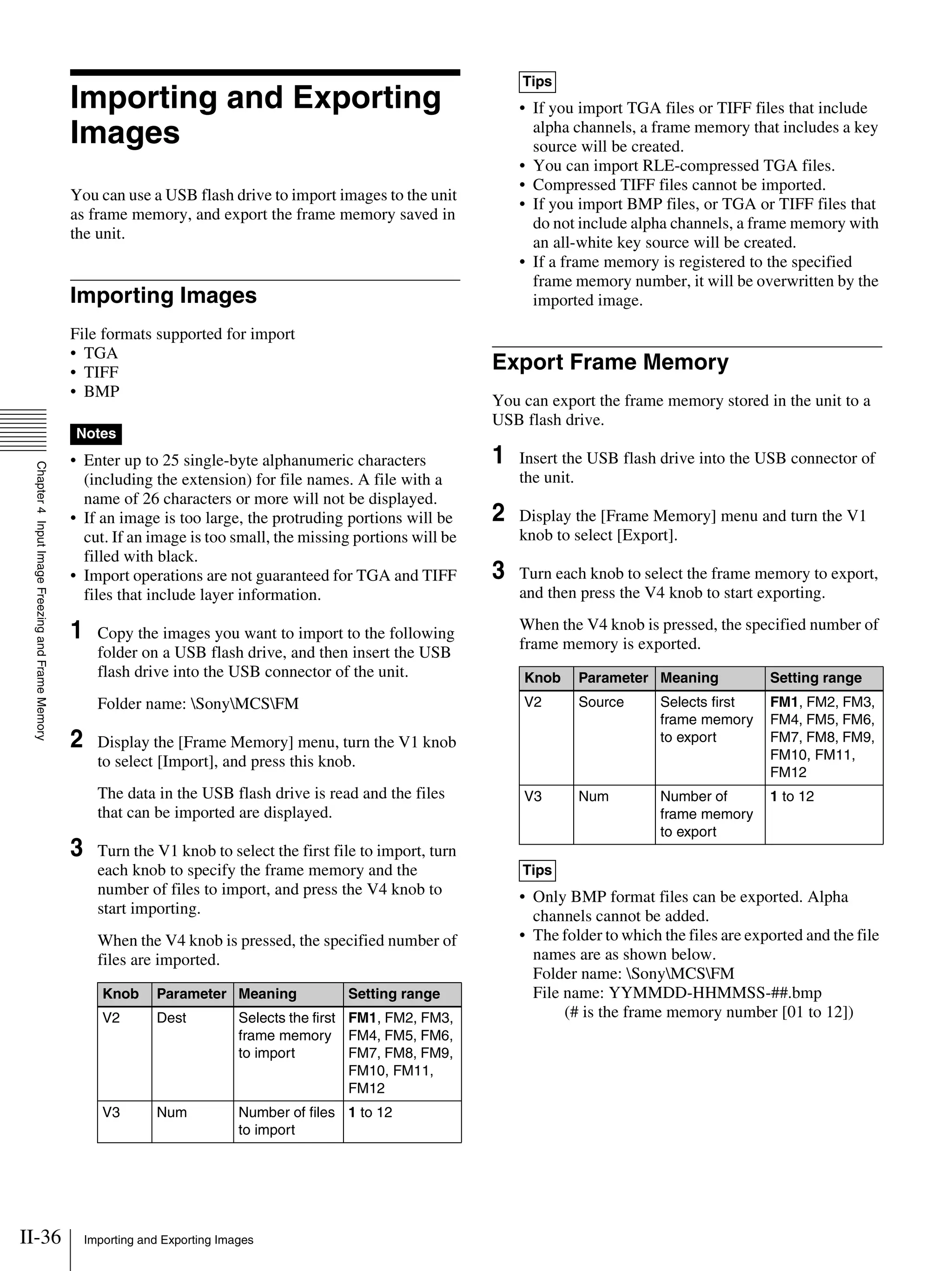 II-36 Importing and Exporting Images
Chapter4InputImageFreezingandFrameMemory
Importing and Exporting
Images
You can use a USB flash drive to import images to the unit
as frame memory, and export the frame memory saved in
the unit.
Importing Images
File formats supported for import
• TGA
• TIFF
• BMP
• Enter up to 25 single-byte alphanumeric characters
(including the extension) for file names. A file with a
name of 26 characters or more will not be displayed.
• If an image is too large, the protruding portions will be
cut. If an image is too small, the missing portions will be
filled with black.
• Import operations are not guaranteed for TGA and TIFF
files that include layer information.
1 Copy the images you want to import to the following
folder on a USB flash drive, and then insert the USB
flash drive into the USB connector of the unit.
Folder name: SonyMCSFM
2 Display the [Frame Memory] menu, turn the V1 knob
to select [Import], and press this knob.
The data in the USB flash drive is read and the files
that can be imported are displayed.
3 Turn the V1 knob to select the first file to import, turn
each knob to specify the frame memory and the
number of files to import, and press the V4 knob to
start importing.
When the V4 knob is pressed, the specified number of
files are imported.
• If you import TGA files or TIFF files that include
alpha channels, a frame memory that includes a key
source will be created.
• You can import RLE-compressed TGA files.
• Compressed TIFF files cannot be imported.
• If you import BMP files, or TGA or TIFF files that
do not include alpha channels, a frame memory with
an all-white key source will be created.
• If a frame memory is registered to the specified
frame memory number, it will be overwritten by the
imported image.
Export Frame Memory
You can export the frame memory stored in the unit to a
USB flash drive.
1 Insert the USB flash drive into the USB connector of
the unit.
2 Display the [Frame Memory] menu and turn the V1
knob to select [Export].
3 Turn each knob to select the frame memory to export,
and then press the V4 knob to start exporting.
When the V4 knob is pressed, the specified number of
frame memory is exported.
• Only BMP format files can be exported. Alpha
channels cannot be added.
• The folder to which the files are exported and the file
names are as shown below.
Folder name: SonyMCSFM
File name: YYMMDD-HHMMSS-##.bmp
(# is the frame memory number [01 to 12])
Notes
Knob Parameter Meaning Setting range
V2 Dest Selects the first
frame memory
to import
FM1, FM2, FM3,
FM4, FM5, FM6,
FM7, FM8, FM9,
FM10, FM11,
FM12
V3 Num Number of files
to import
1 to 12
Tips
Knob Parameter Meaning Setting range
V2 Source Selects first
frame memory
to export
FM1, FM2, FM3,
FM4, FM5, FM6,
FM7, FM8, FM9,
FM10, FM11,
FM12
V3 Num Number of
frame memory
to export
1 to 12
Tips
 