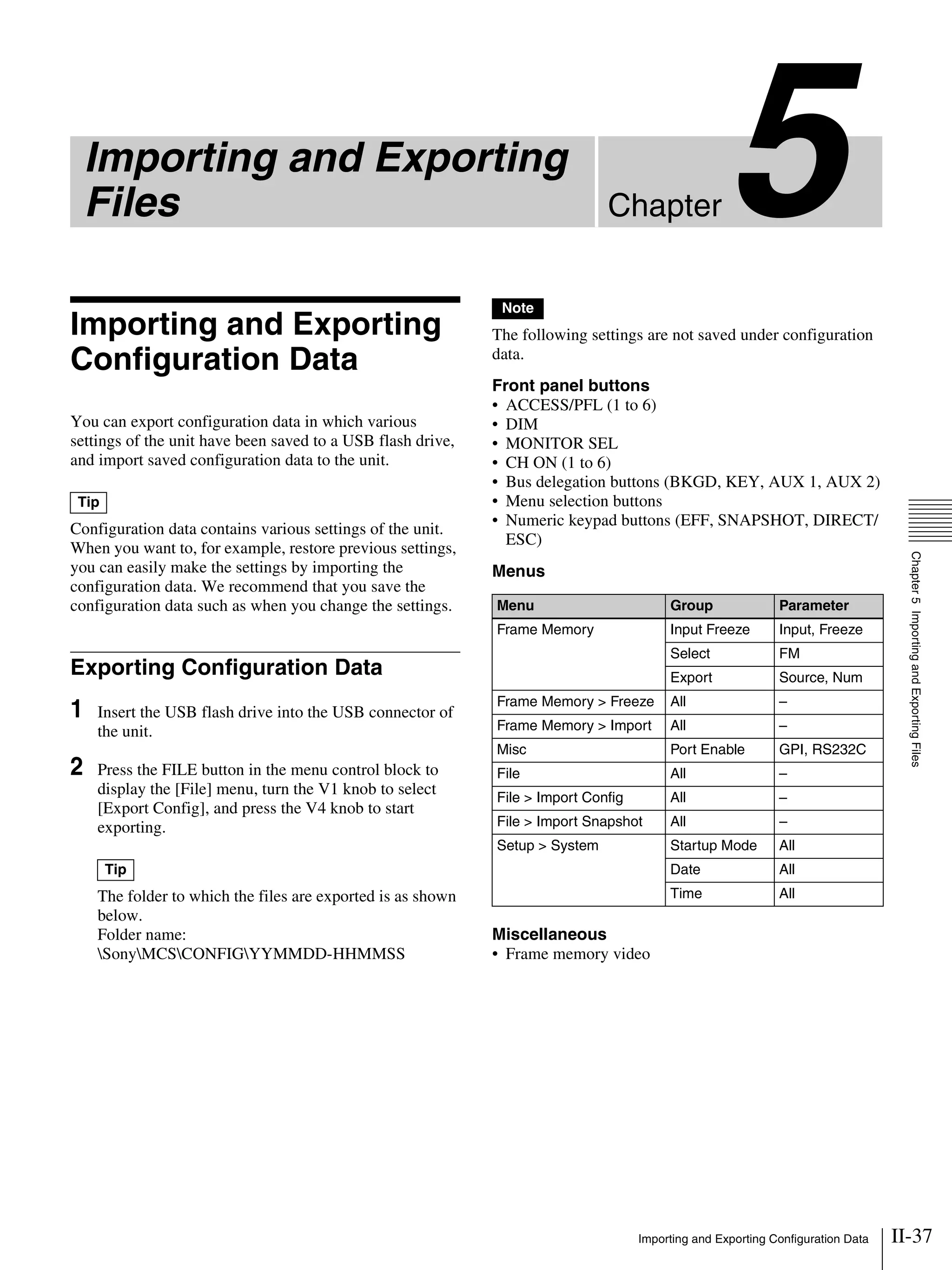 II-37Importing and Exporting Configuration Data
Chapter
Chapter5ImportingandExportingFiles
5Importing and Exporting
Files
Importing and Exporting
Configuration Data
You can export configuration data in which various
settings of the unit have been saved to a USB flash drive,
and import saved configuration data to the unit.
Configuration data contains various settings of the unit.
When you want to, for example, restore previous settings,
you can easily make the settings by importing the
configuration data. We recommend that you save the
configuration data such as when you change the settings.
Exporting Configuration Data
1 Insert the USB flash drive into the USB connector of
the unit.
2 Press the FILE button in the menu control block to
display the [File] menu, turn the V1 knob to select
[Export Config], and press the V4 knob to start
exporting.
The folder to which the files are exported is as shown
below.
Folder name:
SonyMCSCONFIGYYMMDD-HHMMSS
The following settings are not saved under configuration
data.
Front panel buttons
• ACCESS/PFL (1 to 6)
• DIM
• MONITOR SEL
• CH ON (1 to 6)
• Bus delegation buttons (BKGD, KEY, AUX 1, AUX 2)
• Menu selection buttons
• Numeric keypad buttons (EFF, SNAPSHOT, DIRECT/
ESC)
Menus
Miscellaneous
• Frame memory video
Tip
Tip
Note
Menu Group Parameter
Frame Memory Input Freeze Input, Freeze
Select FM
Export Source, Num
Frame Memory > Freeze All –
Frame Memory > Import All –
Misc Port Enable GPI, RS232C
File All –
File > Import Config All –
File > Import Snapshot All –
Setup > System Startup Mode All
Date All
Time All
 