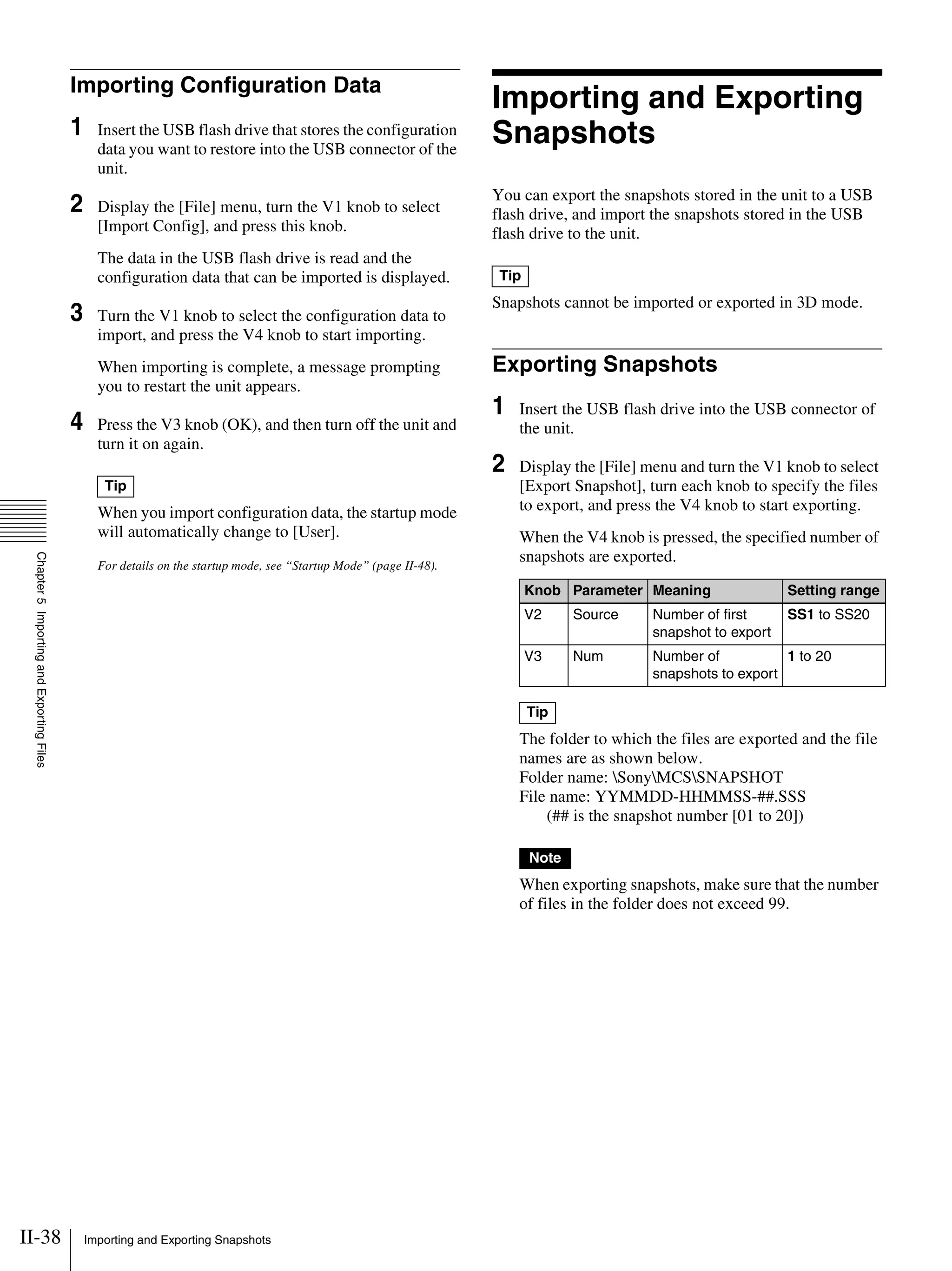 II-38 Importing and Exporting Snapshots
Chapter5ImportingandExportingFiles
Importing Configuration Data
1 Insert the USB flash drive that stores the configuration
data you want to restore into the USB connector of the
unit.
2 Display the [File] menu, turn the V1 knob to select
[Import Config], and press this knob.
The data in the USB flash drive is read and the
configuration data that can be imported is displayed.
3 Turn the V1 knob to select the configuration data to
import, and press the V4 knob to start importing.
When importing is complete, a message prompting
you to restart the unit appears.
4 Press the V3 knob (OK), and then turn off the unit and
turn it on again.
When you import configuration data, the startup mode
will automatically change to [User].
For details on the startup mode, see “Startup Mode” (page II-48).
Importing and Exporting
Snapshots
You can export the snapshots stored in the unit to a USB
flash drive, and import the snapshots stored in the USB
flash drive to the unit.
Snapshots cannot be imported or exported in 3D mode.
Exporting Snapshots
1 Insert the USB flash drive into the USB connector of
the unit.
2 Display the [File] menu and turn the V1 knob to select
[Export Snapshot], turn each knob to specify the files
to export, and press the V4 knob to start exporting.
When the V4 knob is pressed, the specified number of
snapshots are exported.
The folder to which the files are exported and the file
names are as shown below.
Folder name: SonyMCSSNAPSHOT
File name: YYMMDD-HHMMSS-##.SSS
(## is the snapshot number [01 to 20])
When exporting snapshots, make sure that the number
of files in the folder does not exceed 99.
Tip
Tip
Knob Parameter Meaning Setting range
V2 Source Number of first
snapshot to export
SS1 to SS20
V3 Num Number of
snapshots to export
1 to 20
Tip
Note
 