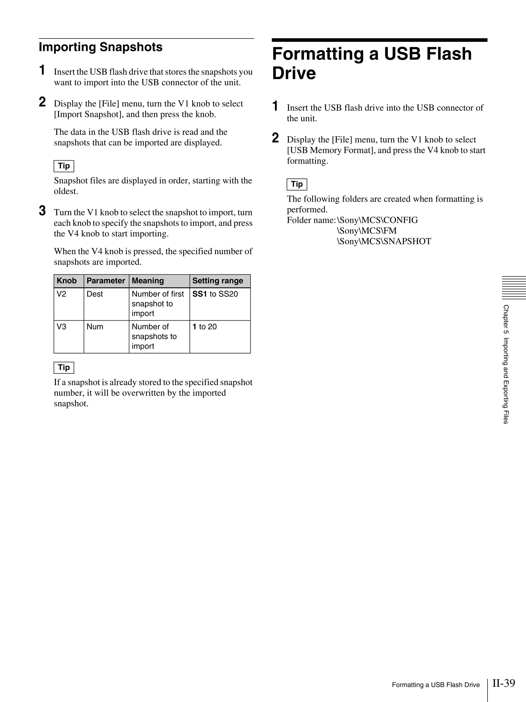 II-39Formatting a USB Flash Drive
Chapter5ImportingandExportingFiles
Importing Snapshots
1 Insert the USB flash drive that stores the snapshots you
want to import into the USB connector of the unit.
2 Display the [File] menu, turn the V1 knob to select
[Import Snapshot], and then press the knob.
The data in the USB flash drive is read and the
snapshots that can be imported are displayed.
Snapshot files are displayed in order, starting with the
oldest.
3 Turn the V1 knob to select the snapshot to import, turn
each knob to specify the snapshots to import, and press
the V4 knob to start importing.
When the V4 knob is pressed, the specified number of
snapshots are imported.
If a snapshot is already stored to the specified snapshot
number, it will be overwritten by the imported
snapshot.
Formatting a USB Flash
Drive
1 Insert the USB flash drive into the USB connector of
the unit.
2 Display the [File] menu, turn the V1 knob to select
[USB Memory Format], and press the V4 knob to start
formatting.
The following folders are created when formatting is
performed.
Folder name:SonyMCSCONFIG
SonyMCSFM
SonyMCSSNAPSHOT
Tip
Knob Parameter Meaning Setting range
V2 Dest Number of first
snapshot to
import
SS1 to SS20
V3 Num Number of
snapshots to
import
1 to 20
Tip
Tip
 