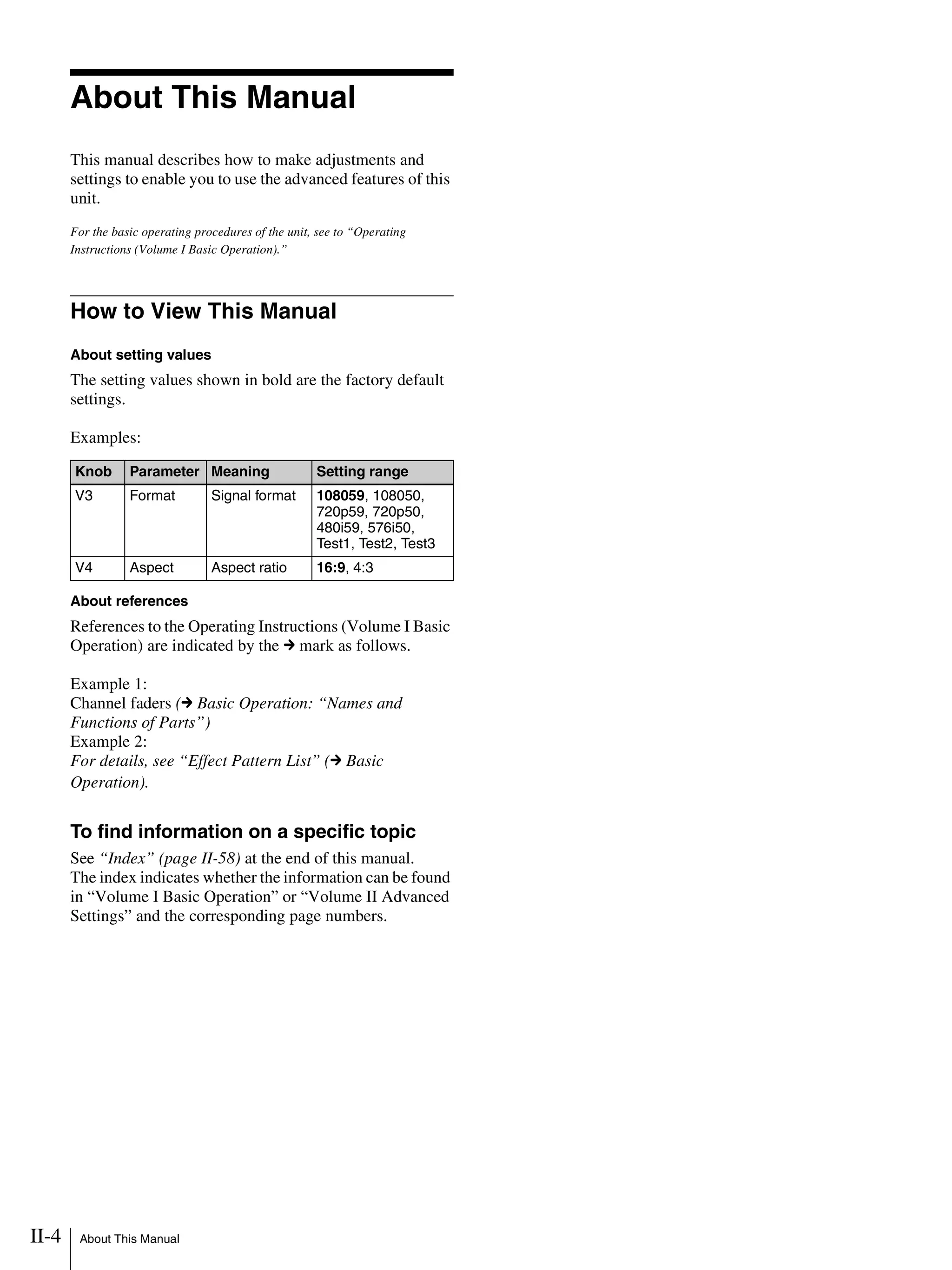 II-4 About This Manual
About This Manual
This manual describes how to make adjustments and
settings to enable you to use the advanced features of this
unit.
For the basic operating procedures of the unit, see to “Operating
Instructions (Volume I Basic Operation).”
How to View This Manual
About setting values
The setting values shown in bold are the factory default
settings.
Examples:
About references
References to the Operating Instructions (Volume I Basic
Operation) are indicated by the c mark as follows.
Example 1:
Channel faders (c Basic Operation: “Names and
Functions of Parts”)
Example 2:
For details, see “Effect Pattern List” (c Basic
Operation).
To find information on a specific topic
See “Index” (page II-58) at the end of this manual.
The index indicates whether the information can be found
in “Volume I Basic Operation” or “Volume II Advanced
Settings” and the corresponding page numbers.
Knob Parameter Meaning Setting range
V3 Format Signal format 108059, 108050,
720p59, 720p50,
480i59, 576i50,
Test1, Test2, Test3
V4 Aspect Aspect ratio 16:9, 4:3
 