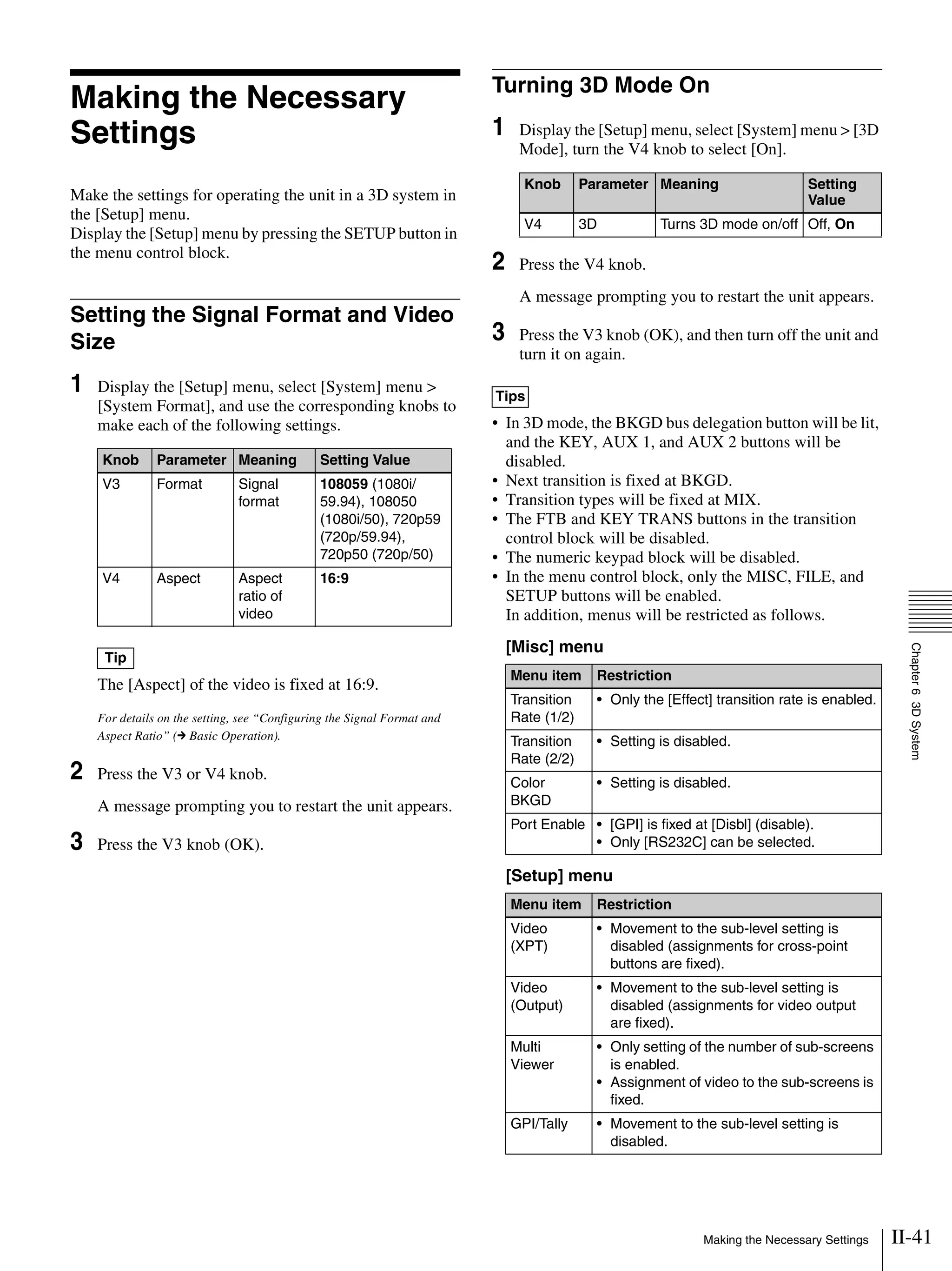 II-41Making the Necessary Settings
Chapter63DSystem
Making the Necessary
Settings
Make the settings for operating the unit in a 3D system in
the [Setup] menu.
Display the [Setup] menu by pressing the SETUP button in
the menu control block.
Setting the Signal Format and Video
Size
1 Display the [Setup] menu, select [System] menu >
[System Format], and use the corresponding knobs to
make each of the following settings.
The [Aspect] of the video is fixed at 16:9.
For details on the setting, see “Configuring the Signal Format and
Aspect Ratio” (c Basic Operation).
2 Press the V3 or V4 knob.
A message prompting you to restart the unit appears.
3 Press the V3 knob (OK).
Turning 3D Mode On
1 Display the [Setup] menu, select [System] menu > [3D
Mode], turn the V4 knob to select [On].
2 Press the V4 knob.
A message prompting you to restart the unit appears.
3 Press the V3 knob (OK), and then turn off the unit and
turn it on again.
• In 3D mode, the BKGD bus delegation button will be lit,
and the KEY, AUX 1, and AUX 2 buttons will be
disabled.
• Next transition is fixed at BKGD.
• Transition types will be fixed at MIX.
• The FTB and KEY TRANS buttons in the transition
control block will be disabled.
• The numeric keypad block will be disabled.
• In the menu control block, only the MISC, FILE, and
SETUP buttons will be enabled.
In addition, menus will be restricted as follows.
[Misc] menu
[Setup] menu
Knob Parameter Meaning Setting Value
V3 Format Signal
format
108059 (1080i/
59.94), 108050
(1080i/50), 720p59
(720p/59.94),
720p50 (720p/50)
V4 Aspect Aspect
ratio of
video
16:9
Tip
Knob Parameter Meaning Setting
Value
V4 3D Turns 3D mode on/off Off, On
Tips
Menu item Restriction
Transition
Rate (1/2)
• Only the [Effect] transition rate is enabled.
Transition
Rate (2/2)
• Setting is disabled.
Color
BKGD
• Setting is disabled.
Port Enable • [GPI] is fixed at [Disbl] (disable).
• Only [RS232C] can be selected.
Menu item Restriction
Video
(XPT)
• Movement to the sub-level setting is
disabled (assignments for cross-point
buttons are fixed).
Video
(Output)
• Movement to the sub-level setting is
disabled (assignments for video output
are fixed).
Multi
Viewer
• Only setting of the number of sub-screens
is enabled.
• Assignment of video to the sub-screens is
fixed.
GPI/Tally • Movement to the sub-level setting is
disabled.
 