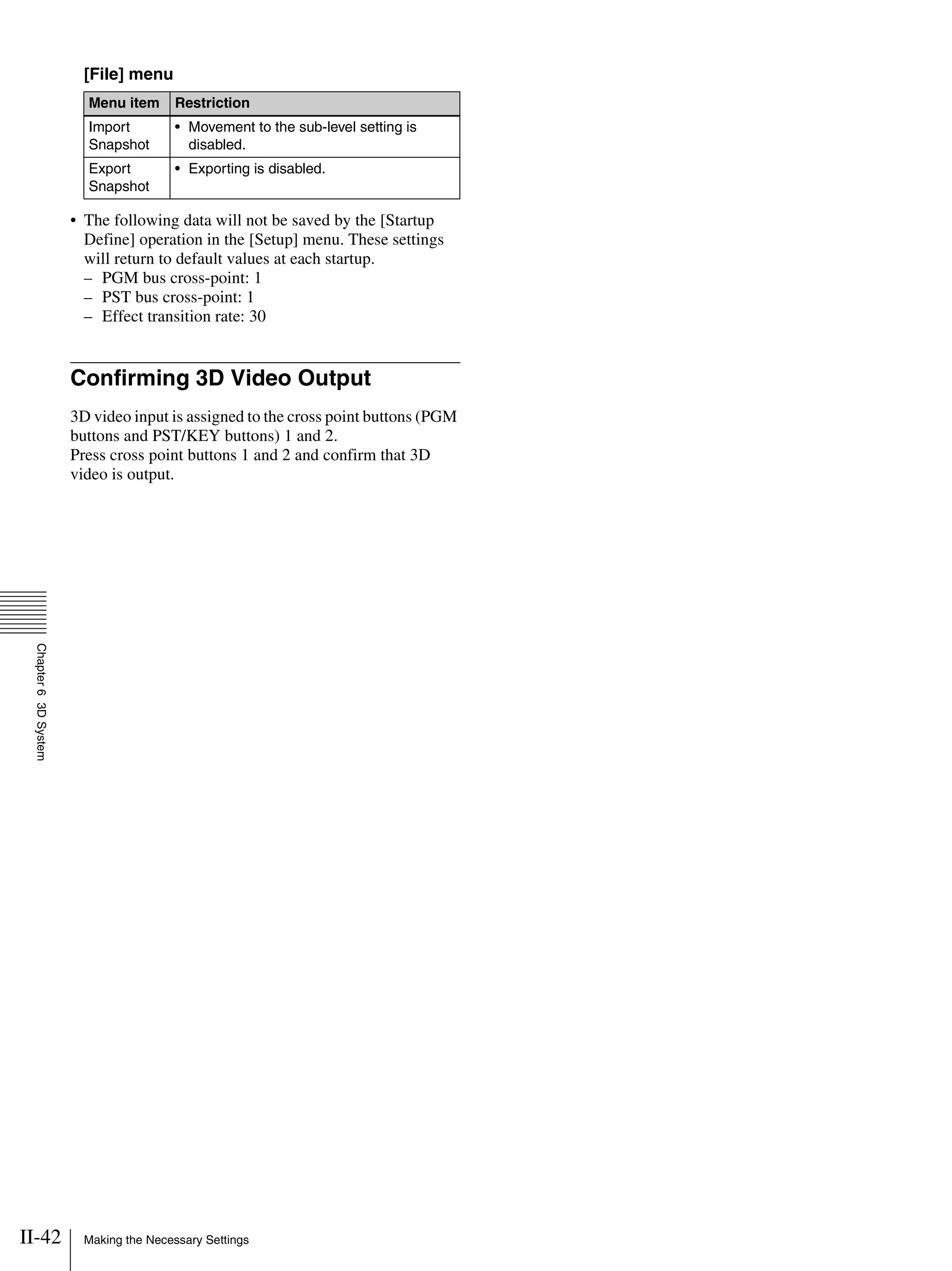 II-42 Making the Necessary Settings
Chapter63DSystem
[File] menu
• The following data will not be saved by the [Startup
Define] operation in the [Setup] menu. These settings
will return to default values at each startup.
– PGM bus cross-point: 1
– PST bus cross-point: 1
– Effect transition rate: 30
Confirming 3D Video Output
3D video input is assigned to the cross point buttons (PGM
buttons and PST/KEY buttons) 1 and 2.
Press cross point buttons 1 and 2 and confirm that 3D
video is output.
Menu item Restriction
Import
Snapshot
• Movement to the sub-level setting is
disabled.
Export
Snapshot
• Exporting is disabled.
 
