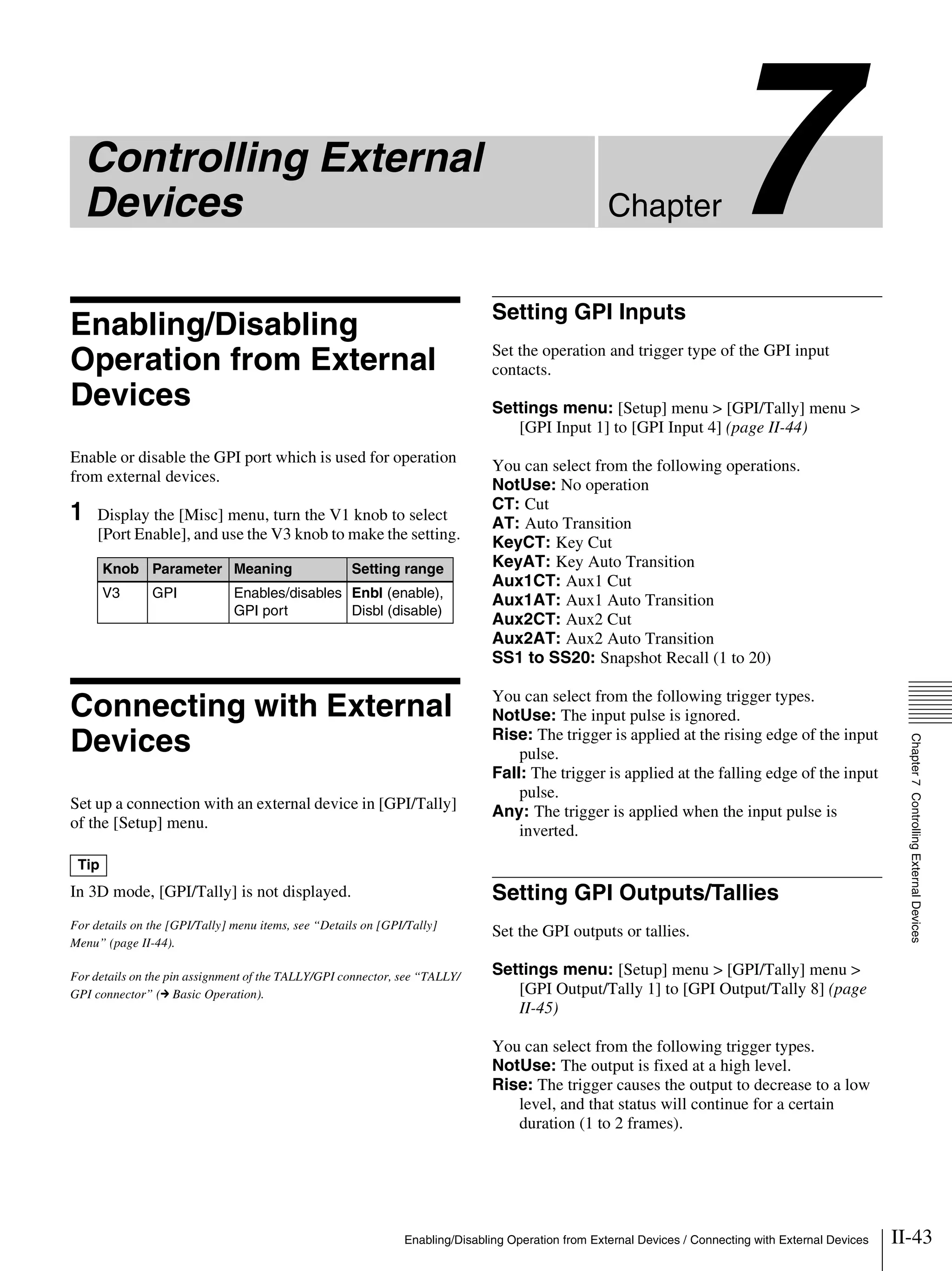 II-43Enabling/Disabling Operation from External Devices / Connecting with External Devices
Chapter7
Chapter7ControllingExternalDevices
Controlling External
Devices
Enabling/Disabling
Operation from External
Devices
Enable or disable the GPI port which is used for operation
from external devices.
1 Display the [Misc] menu, turn the V1 knob to select
[Port Enable], and use the V3 knob to make the setting.
Connecting with External
Devices
Set up a connection with an external device in [GPI/Tally]
of the [Setup] menu.
In 3D mode, [GPI/Tally] is not displayed.
For details on the [GPI/Tally] menu items, see “Details on [GPI/Tally]
Menu” (page II-44).
For details on the pin assignment of the TALLY/GPI connector, see “TALLY/
GPI connector” (c Basic Operation).
Setting GPI Inputs
Set the operation and trigger type of the GPI input
contacts.
Settings menu: [Setup] menu > [GPI/Tally] menu >
[GPI Input 1] to [GPI Input 4] (page II-44)
You can select from the following operations.
NotUse: No operation
CT: Cut
AT: Auto Transition
KeyCT: Key Cut
KeyAT: Key Auto Transition
Aux1CT: Aux1 Cut
Aux1AT: Aux1 Auto Transition
Aux2CT: Aux2 Cut
Aux2AT: Aux2 Auto Transition
SS1 to SS20: Snapshot Recall (1 to 20)
You can select from the following trigger types.
NotUse: The input pulse is ignored.
Rise: The trigger is applied at the rising edge of the input
pulse.
Fall: The trigger is applied at the falling edge of the input
pulse.
Any: The trigger is applied when the input pulse is
inverted.
Setting GPI Outputs/Tallies
Set the GPI outputs or tallies.
Settings menu: [Setup] menu > [GPI/Tally] menu >
[GPI Output/Tally 1] to [GPI Output/Tally 8] (page
II-45)
You can select from the following trigger types.
NotUse: The output is fixed at a high level.
Rise: The trigger causes the output to decrease to a low
level, and that status will continue for a certain
duration (1 to 2 frames).
Knob Parameter Meaning Setting range
V3 GPI Enables/disables
GPI port
Enbl (enable),
Disbl (disable)
Tip
 