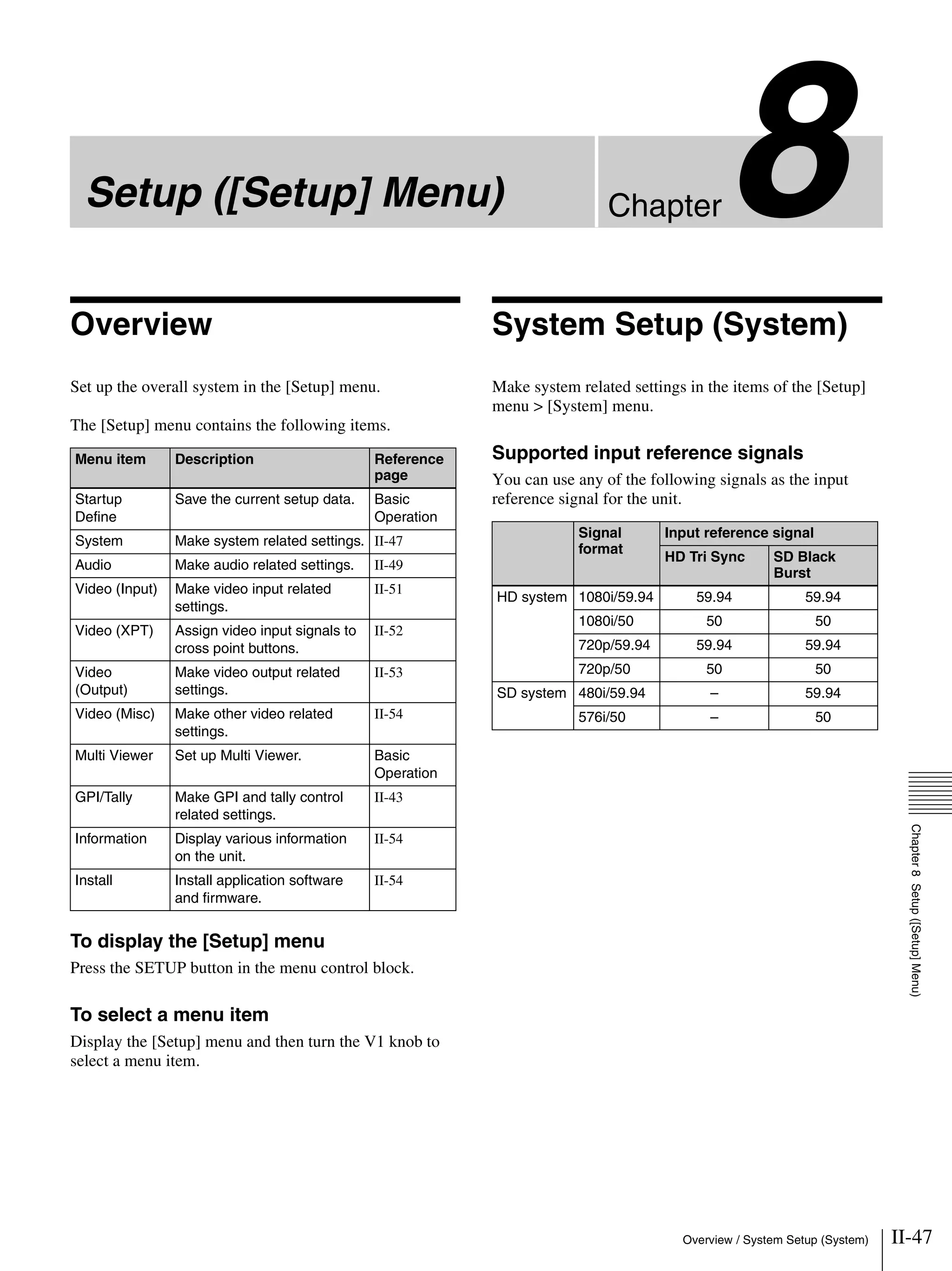 II-47Overview / System Setup (System)
Chapter8
Chapter8Setup([Setup]Menu)
Setup ([Setup] Menu)
Overview
Set up the overall system in the [Setup] menu.
The [Setup] menu contains the following items.
To display the [Setup] menu
Press the SETUP button in the menu control block.
To select a menu item
Display the [Setup] menu and then turn the V1 knob to
select a menu item.
System Setup (System)
Make system related settings in the items of the [Setup]
menu > [System] menu.
Supported input reference signals
You can use any of the following signals as the input
reference signal for the unit.
Menu item Description Reference
page
Startup
Define
Save the current setup data. Basic
Operation
System Make system related settings. II-47
Audio Make audio related settings. II-49
Video (Input) Make video input related
settings.
II-51
Video (XPT) Assign video input signals to
cross point buttons.
II-52
Video
(Output)
Make video output related
settings.
II-53
Video (Misc) Make other video related
settings.
II-54
Multi Viewer Set up Multi Viewer. Basic
Operation
GPI/Tally Make GPI and tally control
related settings.
II-43
Information Display various information
on the unit.
II-54
Install Install application software
and firmware.
II-54
Signal
format
Input reference signal
HD Tri Sync SD Black
Burst
HD system 1080i/59.94 59.94 59.94
1080i/50 50 50
720p/59.94 59.94 59.94
720p/50 50 50
SD system 480i/59.94 – 59.94
576i/50 – 50
 