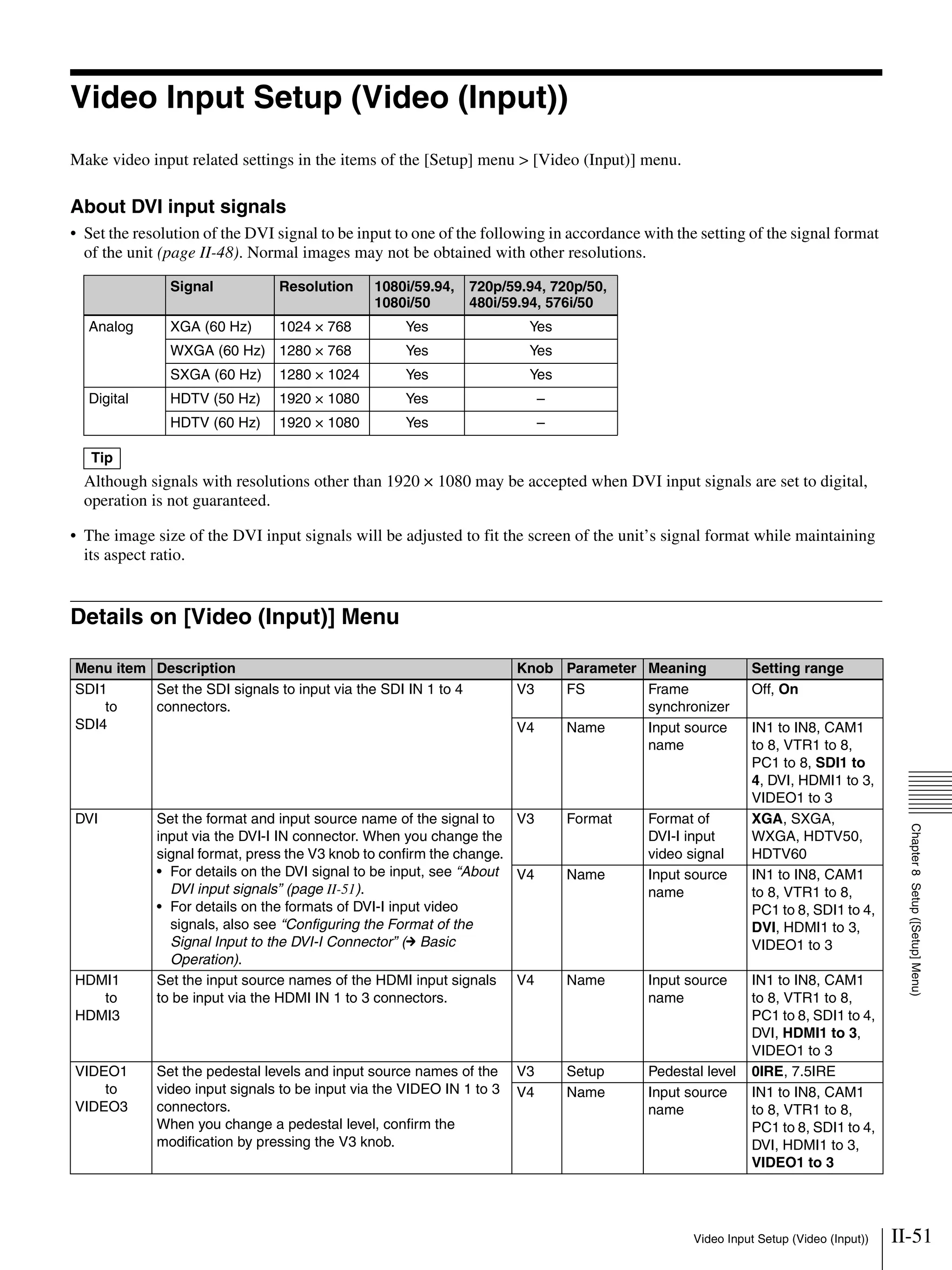 II-51Video Input Setup (Video (Input))
Chapter8Setup([Setup]Menu)
Video Input Setup (Video (Input))
Make video input related settings in the items of the [Setup] menu > [Video (Input)] menu.
About DVI input signals
• Set the resolution of the DVI signal to be input to one of the following in accordance with the setting of the signal format
of the unit (page II-48). Normal images may not be obtained with other resolutions.
Although signals with resolutions other than 1920 × 1080 may be accepted when DVI input signals are set to digital,
operation is not guaranteed.
• The image size of the DVI input signals will be adjusted to fit the screen of the unit’s signal format while maintaining
its aspect ratio.
Details on [Video (Input)] Menu
Signal Resolution 1080i/59.94,
1080i/50
720p/59.94, 720p/50,
480i/59.94, 576i/50
Analog XGA (60 Hz) 1024 × 768 Yes Yes
WXGA (60 Hz) 1280 × 768 Yes Yes
SXGA (60 Hz) 1280 × 1024 Yes Yes
Digital HDTV (50 Hz) 1920 × 1080 Yes –
HDTV (60 Hz) 1920 × 1080 Yes –
Tip
Menu item Description Knob Parameter Meaning Setting range
SDI1
to
SDI4
Set the SDI signals to input via the SDI IN 1 to 4
connectors.
V3 FS Frame
synchronizer
Off, On
V4 Name Input source
name
IN1 to IN8, CAM1
to 8, VTR1 to 8,
PC1 to 8, SDI1 to
4, DVI, HDMI1 to 3,
VIDEO1 to 3
DVI Set the format and input source name of the signal to
input via the DVI-I IN connector. When you change the
signal format, press the V3 knob to confirm the change.
• For details on the DVI signal to be input, see “About
DVI input signals” (page II-51).
• For details on the formats of DVI-I input video
signals, also see “Configuring the Format of the
Signal Input to the DVI-I Connector” (c Basic
Operation).
V3 Format Format of
DVI-I input
video signal
XGA, SXGA,
WXGA, HDTV50,
HDTV60
V4 Name Input source
name
IN1 to IN8, CAM1
to 8, VTR1 to 8,
PC1 to 8, SDI1 to 4,
DVI, HDMI1 to 3,
VIDEO1 to 3
HDMI1
to
HDMI3
Set the input source names of the HDMI input signals
to be input via the HDMI IN 1 to 3 connectors.
V4 Name Input source
name
IN1 to IN8, CAM1
to 8, VTR1 to 8,
PC1 to 8, SDI1 to 4,
DVI, HDMI1 to 3,
VIDEO1 to 3
VIDEO1
to
VIDEO3
Set the pedestal levels and input source names of the
video input signals to be input via the VIDEO IN 1 to 3
connectors.
When you change a pedestal level, confirm the
modification by pressing the V3 knob.
V3 Setup Pedestal level 0IRE, 7.5IRE
V4 Name Input source
name
IN1 to IN8, CAM1
to 8, VTR1 to 8,
PC1 to 8, SDI1 to 4,
DVI, HDMI1 to 3,
VIDEO1 to 3
 