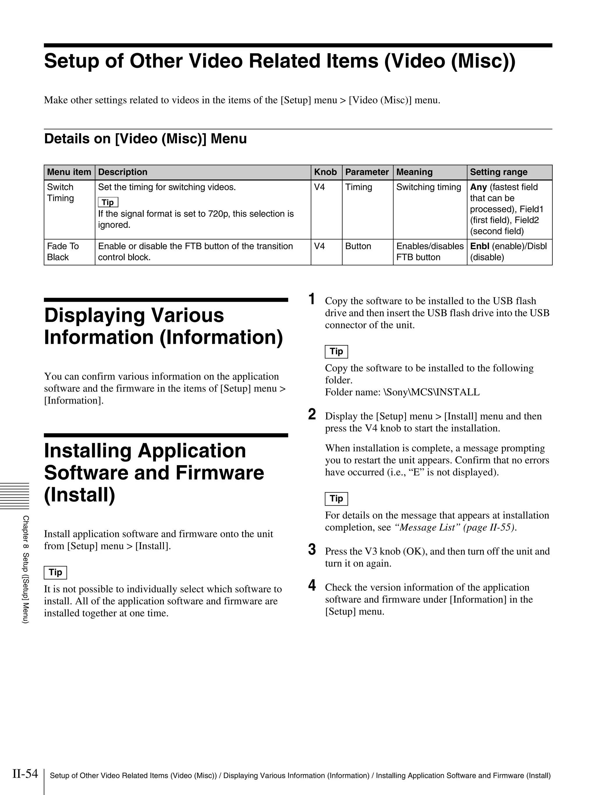 II-54 Setup of Other Video Related Items (Video (Misc)) / Displaying Various Information (Information) / Installing Application Software and Firmware (Install)
Chapter8Setup([Setup]Menu)
Setup of Other Video Related Items (Video (Misc))
Make other settings related to videos in the items of the [Setup] menu > [Video (Misc)] menu.
Details on [Video (Misc)] Menu
Displaying Various
Information (Information)
You can confirm various information on the application
software and the firmware in the items of [Setup] menu >
[Information].
Installing Application
Software and Firmware
(Install)
Install application software and firmware onto the unit
from [Setup] menu > [Install].
It is not possible to individually select which software to
install. All of the application software and firmware are
installed together at one time.
1 Copy the software to be installed to the USB flash
drive and then insert the USB flash drive into the USB
connector of the unit.
Copy the software to be installed to the following
folder.
Folder name: SonyMCSINSTALL
2 Display the [Setup] menu > [Install] menu and then
press the V4 knob to start the installation.
When installation is complete, a message prompting
you to restart the unit appears. Confirm that no errors
have occurred (i.e., “E” is not displayed).
For details on the message that appears at installation
completion, see “Message List” (page II-55).
3 Press the V3 knob (OK), and then turn off the unit and
turn it on again.
4 Check the version information of the application
software and firmware under [Information] in the
[Setup] menu.
Menu item Description Knob Parameter Meaning Setting range
Switch
Timing
Set the timing for switching videos.
Tip
If the signal format is set to 720p, this selection is
ignored.
V4 Timing Switching timing Any (fastest field
that can be
processed), Field1
(first field), Field2
(second field)
Fade To
Black
Enable or disable the FTB button of the transition
control block.
V4 Button Enables/disables
FTB button
Enbl (enable)/Disbl
(disable)
Tip
Tip
Tip
 