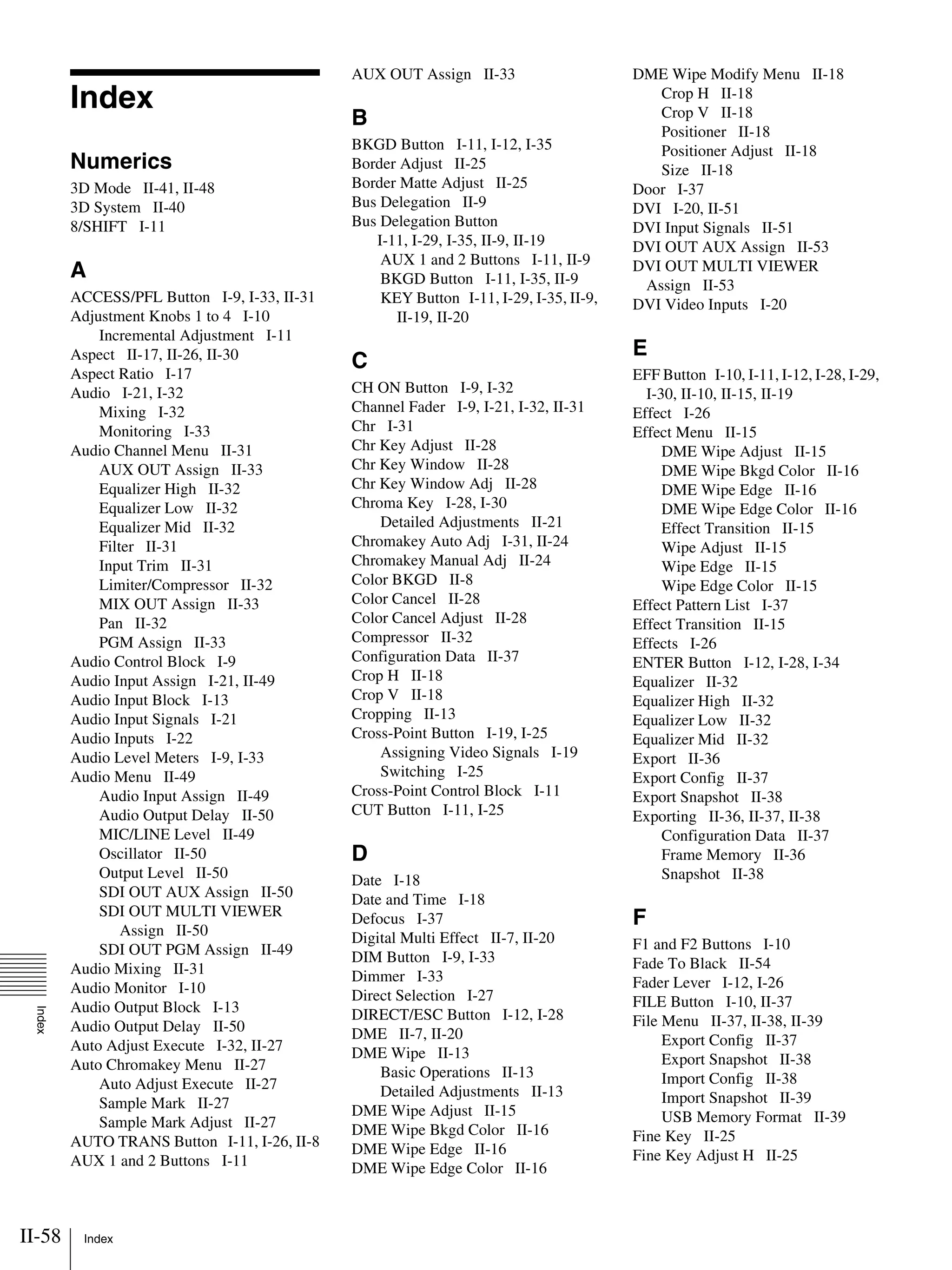 II-58 Index
Index
Index
Numerics
3D Mode II-41, II-48
3D System II-40
8/SHIFT I-11
A
ACCESS/PFL Button I-9, I-33, II-31
Adjustment Knobs 1 to 4 I-10
Incremental Adjustment I-11
Aspect II-17, II-26, II-30
Aspect Ratio I-17
Audio I-21, I-32
Mixing I-32
Monitoring I-33
Audio Channel Menu II-31
AUX OUT Assign II-33
Equalizer High II-32
Equalizer Low II-32
Equalizer Mid II-32
Filter II-31
Input Trim II-31
Limiter/Compressor II-32
MIX OUT Assign II-33
Pan II-32
PGM Assign II-33
Audio Control Block I-9
Audio Input Assign I-21, II-49
Audio Input Block I-13
Audio Input Signals I-21
Audio Inputs I-22
Audio Level Meters I-9, I-33
Audio Menu II-49
Audio Input Assign II-49
Audio Output Delay II-50
MIC/LINE Level II-49
Oscillator II-50
Output Level II-50
SDI OUT AUX Assign II-50
SDI OUT MULTI VIEWER
Assign II-50
SDI OUT PGM Assign II-49
Audio Mixing II-31
Audio Monitor I-10
Audio Output Block I-13
Audio Output Delay II-50
Auto Adjust Execute I-32, II-27
Auto Chromakey Menu II-27
Auto Adjust Execute II-27
Sample Mark II-27
Sample Mark Adjust II-27
AUTO TRANS Button I-11, I-26, II-8
AUX 1 and 2 Buttons I-11
AUX OUT Assign II-33
B
BKGD Button I-11, I-12, I-35
Border Adjust II-25
Border Matte Adjust II-25
Bus Delegation II-9
Bus Delegation Button
I-11, I-29, I-35, II-9, II-19
AUX 1 and 2 Buttons I-11, II-9
BKGD Button I-11, I-35, II-9
KEY Button I-11, I-29, I-35, II-9,
II-19, II-20
C
CH ON Button I-9, I-32
Channel Fader I-9, I-21, I-32, II-31
Chr I-31
Chr Key Adjust II-28
Chr Key Window II-28
Chr Key Window Adj II-28
Chroma Key I-28, I-30
Detailed Adjustments II-21
Chromakey Auto Adj I-31, II-24
Chromakey Manual Adj II-24
Color BKGD II-8
Color Cancel II-28
Color Cancel Adjust II-28
Compressor II-32
Configuration Data II-37
Crop H II-18
Crop V II-18
Cropping II-13
Cross-Point Button I-19, I-25
Assigning Video Signals I-19
Switching I-25
Cross-Point Control Block I-11
CUT Button I-11, I-25
D
Date I-18
Date and Time I-18
Defocus I-37
Digital Multi Effect II-7, II-20
DIM Button I-9, I-33
Dimmer I-33
Direct Selection I-27
DIRECT/ESC Button I-12, I-28
DME II-7, II-20
DME Wipe II-13
Basic Operations II-13
Detailed Adjustments II-13
DME Wipe Adjust II-15
DME Wipe Bkgd Color II-16
DME Wipe Edge II-16
DME Wipe Edge Color II-16
DME Wipe Modify Menu II-18
Crop H II-18
Crop V II-18
Positioner II-18
Positioner Adjust II-18
Size II-18
Door I-37
DVI I-20, II-51
DVI Input Signals II-51
DVI OUT AUX Assign II-53
DVI OUT MULTI VIEWER
Assign II-53
DVI Video Inputs I-20
E
EFF Button I-10, I-11, I-12, I-28, I-29,
I-30, II-10, II-15, II-19
Effect I-26
Effect Menu II-15
DME Wipe Adjust II-15
DME Wipe Bkgd Color II-16
DME Wipe Edge II-16
DME Wipe Edge Color II-16
Effect Transition II-15
Wipe Adjust II-15
Wipe Edge II-15
Wipe Edge Color II-15
Effect Pattern List I-37
Effect Transition II-15
Effects I-26
ENTER Button I-12, I-28, I-34
Equalizer II-32
Equalizer High II-32
Equalizer Low II-32
Equalizer Mid II-32
Export II-36
Export Config II-37
Export Snapshot II-38
Exporting II-36, II-37, II-38
Configuration Data II-37
Frame Memory II-36
Snapshot II-38
F
F1 and F2 Buttons I-10
Fade To Black II-54
Fader Lever I-12, I-26
FILE Button I-10, II-37
File Menu II-37, II-38, II-39
Export Config II-37
Export Snapshot II-38
Import Config II-38
Import Snapshot II-39
USB Memory Format II-39
Fine Key II-25
Fine Key Adjust H II-25
 