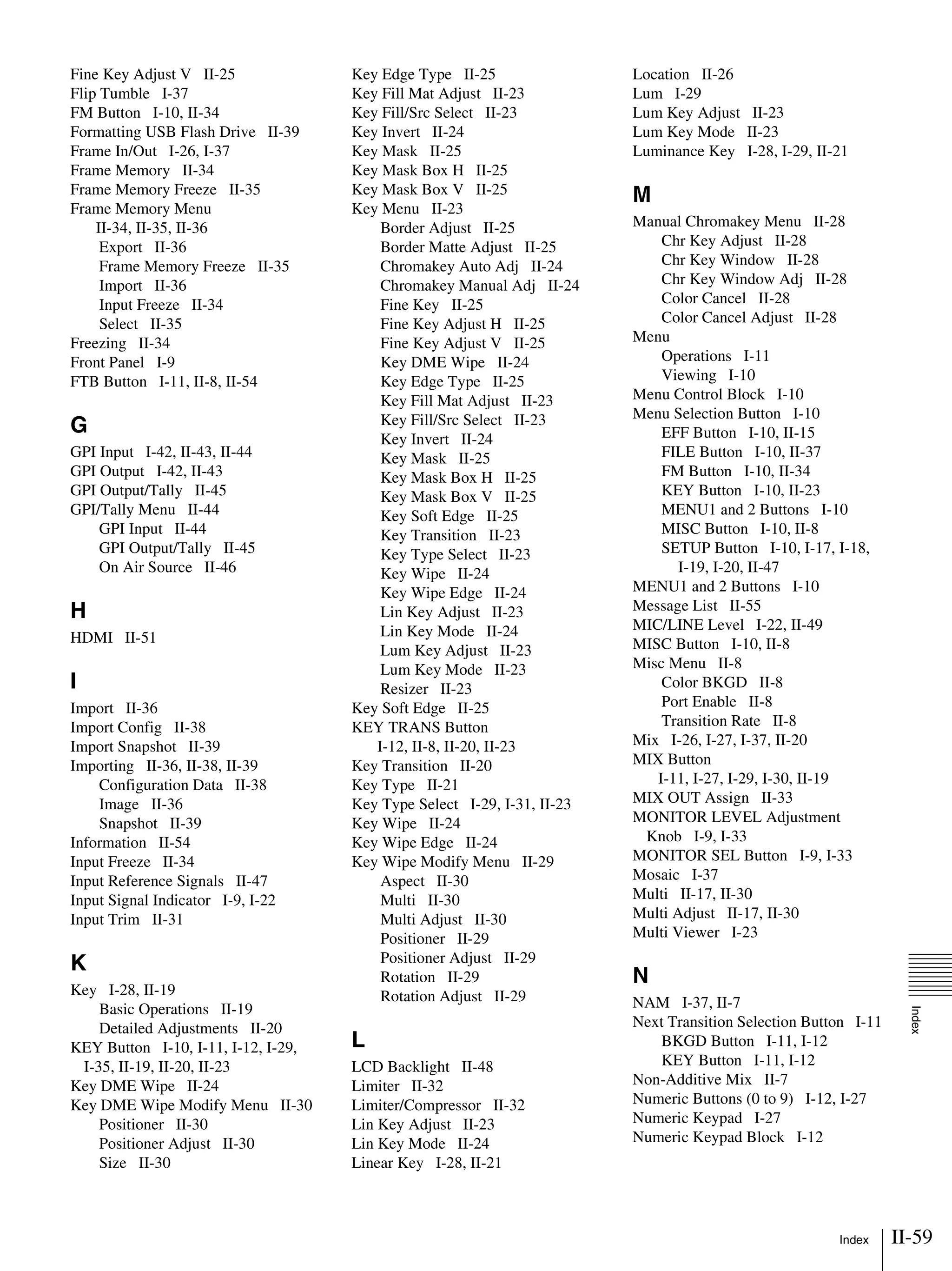 II-59Index
Index
Fine Key Adjust V II-25
Flip Tumble I-37
FM Button I-10, II-34
Formatting USB Flash Drive II-39
Frame In/Out I-26, I-37
Frame Memory II-34
Frame Memory Freeze II-35
Frame Memory Menu
II-34, II-35, II-36
Export II-36
Frame Memory Freeze II-35
Import II-36
Input Freeze II-34
Select II-35
Freezing II-34
Front Panel I-9
FTB Button I-11, II-8, II-54
G
GPI Input I-42, II-43, II-44
GPI Output I-42, II-43
GPI Output/Tally II-45
GPI/Tally Menu II-44
GPI Input II-44
GPI Output/Tally II-45
On Air Source II-46
H
HDMI II-51
I
Import II-36
Import Config II-38
Import Snapshot II-39
Importing II-36, II-38, II-39
Configuration Data II-38
Image II-36
Snapshot II-39
Information II-54
Input Freeze II-34
Input Reference Signals II-47
Input Signal Indicator I-9, I-22
Input Trim II-31
K
Key I-28, II-19
Basic Operations II-19
Detailed Adjustments II-20
KEY Button I-10, I-11, I-12, I-29,
I-35, II-19, II-20, II-23
Key DME Wipe II-24
Key DME Wipe Modify Menu II-30
Positioner II-30
Positioner Adjust II-30
Size II-30
Key Edge Type II-25
Key Fill Mat Adjust II-23
Key Fill/Src Select II-23
Key Invert II-24
Key Mask II-25
Key Mask Box H II-25
Key Mask Box V II-25
Key Menu II-23
Border Adjust II-25
Border Matte Adjust II-25
Chromakey Auto Adj II-24
Chromakey Manual Adj II-24
Fine Key II-25
Fine Key Adjust H II-25
Fine Key Adjust V II-25
Key DME Wipe II-24
Key Edge Type II-25
Key Fill Mat Adjust II-23
Key Fill/Src Select II-23
Key Invert II-24
Key Mask II-25
Key Mask Box H II-25
Key Mask Box V II-25
Key Soft Edge II-25
Key Transition II-23
Key Type Select II-23
Key Wipe II-24
Key Wipe Edge II-24
Lin Key Adjust II-23
Lin Key Mode II-24
Lum Key Adjust II-23
Lum Key Mode II-23
Resizer II-23
Key Soft Edge II-25
KEY TRANS Button
I-12, II-8, II-20, II-23
Key Transition II-20
Key Type II-21
Key Type Select I-29, I-31, II-23
Key Wipe II-24
Key Wipe Edge II-24
Key Wipe Modify Menu II-29
Aspect II-30
Multi II-30
Multi Adjust II-30
Positioner II-29
Positioner Adjust II-29
Rotation II-29
Rotation Adjust II-29
L
LCD Backlight II-48
Limiter II-32
Limiter/Compressor II-32
Lin Key Adjust II-23
Lin Key Mode II-24
Linear Key I-28, II-21
Location II-26
Lum I-29
Lum Key Adjust II-23
Lum Key Mode II-23
Luminance Key I-28, I-29, II-21
M
Manual Chromakey Menu II-28
Chr Key Adjust II-28
Chr Key Window II-28
Chr Key Window Adj II-28
Color Cancel II-28
Color Cancel Adjust II-28
Menu
Operations I-11
Viewing I-10
Menu Control Block I-10
Menu Selection Button I-10
EFF Button I-10, II-15
FILE Button I-10, II-37
FM Button I-10, II-34
KEY Button I-10, II-23
MENU1 and 2 Buttons I-10
MISC Button I-10, II-8
SETUP Button I-10, I-17, I-18,
I-19, I-20, II-47
MENU1 and 2 Buttons I-10
Message List II-55
MIC/LINE Level I-22, II-49
MISC Button I-10, II-8
Misc Menu II-8
Color BKGD II-8
Port Enable II-8
Transition Rate II-8
Mix I-26, I-27, I-37, II-20
MIX Button
I-11, I-27, I-29, I-30, II-19
MIX OUT Assign II-33
MONITOR LEVEL Adjustment
Knob I-9, I-33
MONITOR SEL Button I-9, I-33
Mosaic I-37
Multi II-17, II-30
Multi Adjust II-17, II-30
Multi Viewer I-23
N
NAM I-37, II-7
Next Transition Selection Button I-11
BKGD Button I-11, I-12
KEY Button I-11, I-12
Non-Additive Mix II-7
Numeric Buttons (0 to 9) I-12, I-27
Numeric Keypad I-27
Numeric Keypad Block I-12
 