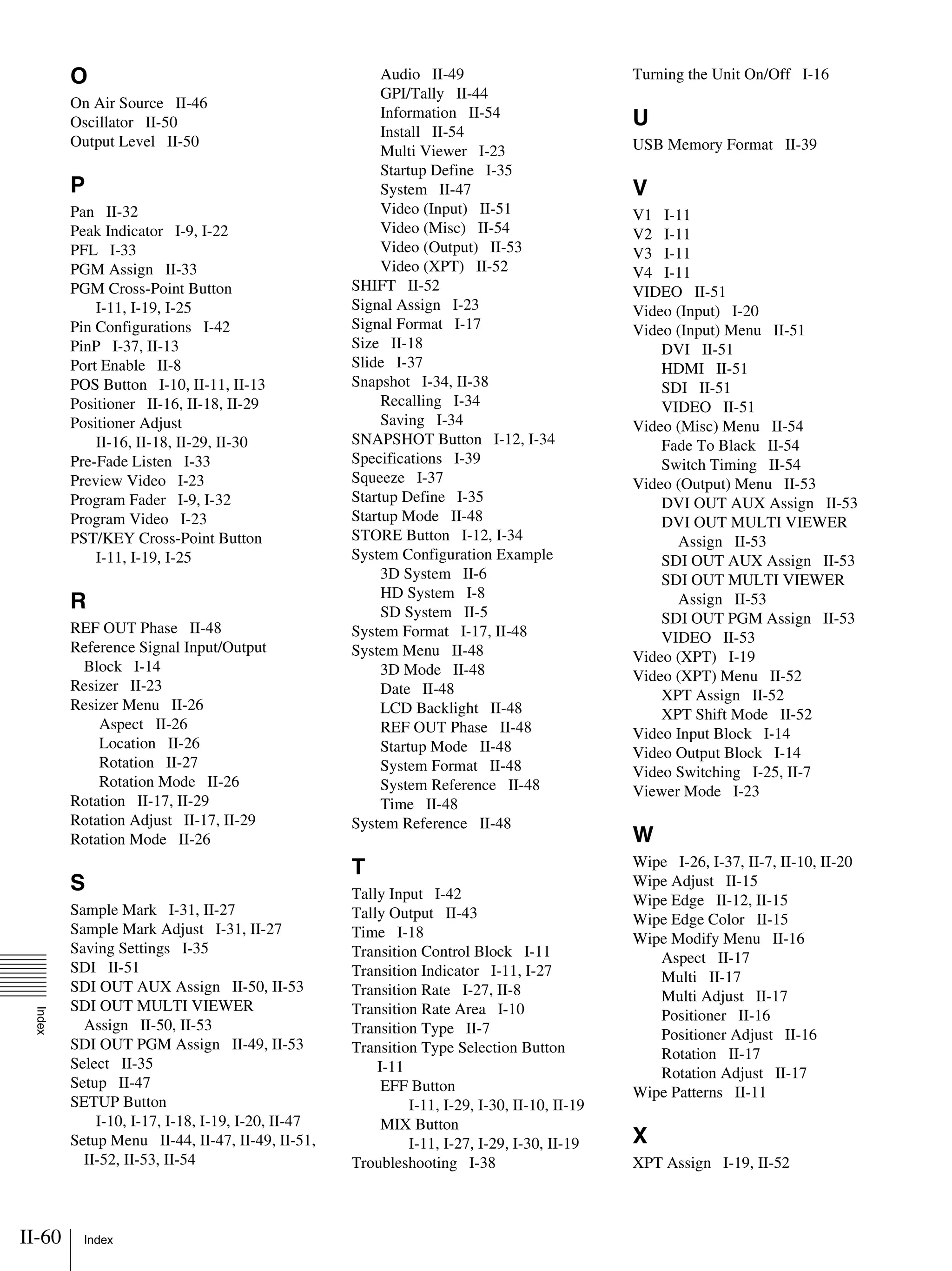 II-60 Index
Index
O
On Air Source II-46
Oscillator II-50
Output Level II-50
P
Pan II-32
Peak Indicator I-9, I-22
PFL I-33
PGM Assign II-33
PGM Cross-Point Button
I-11, I-19, I-25
Pin Configurations I-42
PinP I-37, II-13
Port Enable II-8
POS Button I-10, II-11, II-13
Positioner II-16, II-18, II-29
Positioner Adjust
II-16, II-18, II-29, II-30
Pre-Fade Listen I-33
Preview Video I-23
Program Fader I-9, I-32
Program Video I-23
PST/KEY Cross-Point Button
I-11, I-19, I-25
R
REF OUT Phase II-48
Reference Signal Input/Output
Block I-14
Resizer II-23
Resizer Menu II-26
Aspect II-26
Location II-26
Rotation II-27
Rotation Mode II-26
Rotation II-17, II-29
Rotation Adjust II-17, II-29
Rotation Mode II-26
S
Sample Mark I-31, II-27
Sample Mark Adjust I-31, II-27
Saving Settings I-35
SDI II-51
SDI OUT AUX Assign II-50, II-53
SDI OUT MULTI VIEWER
Assign II-50, II-53
SDI OUT PGM Assign II-49, II-53
Select II-35
Setup II-47
SETUP Button
I-10, I-17, I-18, I-19, I-20, II-47
Setup Menu II-44, II-47, II-49, II-51,
II-52, II-53, II-54
Audio II-49
GPI/Tally II-44
Information II-54
Install II-54
Multi Viewer I-23
Startup Define I-35
System II-47
Video (Input) II-51
Video (Misc) II-54
Video (Output) II-53
Video (XPT) II-52
SHIFT II-52
Signal Assign I-23
Signal Format I-17
Size II-18
Slide I-37
Snapshot I-34, II-38
Recalling I-34
Saving I-34
SNAPSHOT Button I-12, I-34
Specifications I-39
Squeeze I-37
Startup Define I-35
Startup Mode II-48
STORE Button I-12, I-34
System Configuration Example
3D System II-6
HD System I-8
SD System II-5
System Format I-17, II-48
System Menu II-48
3D Mode II-48
Date II-48
LCD Backlight II-48
REF OUT Phase II-48
Startup Mode II-48
System Format II-48
System Reference II-48
Time II-48
System Reference II-48
T
Tally Input I-42
Tally Output II-43
Time I-18
Transition Control Block I-11
Transition Indicator I-11, I-27
Transition Rate I-27, II-8
Transition Rate Area I-10
Transition Type II-7
Transition Type Selection Button
I-11
EFF Button
I-11, I-29, I-30, II-10, II-19
MIX Button
I-11, I-27, I-29, I-30, II-19
Troubleshooting I-38
Turning the Unit On/Off I-16
U
USB Memory Format II-39
V
V1 I-11
V2 I-11
V3 I-11
V4 I-11
VIDEO II-51
Video (Input) I-20
Video (Input) Menu II-51
DVI II-51
HDMI II-51
SDI II-51
VIDEO II-51
Video (Misc) Menu II-54
Fade To Black II-54
Switch Timing II-54
Video (Output) Menu II-53
DVI OUT AUX Assign II-53
DVI OUT MULTI VIEWER
Assign II-53
SDI OUT AUX Assign II-53
SDI OUT MULTI VIEWER
Assign II-53
SDI OUT PGM Assign II-53
VIDEO II-53
Video (XPT) I-19
Video (XPT) Menu II-52
XPT Assign II-52
XPT Shift Mode II-52
Video Input Block I-14
Video Output Block I-14
Video Switching I-25, II-7
Viewer Mode I-23
W
Wipe I-26, I-37, II-7, II-10, II-20
Wipe Adjust II-15
Wipe Edge II-12, II-15
Wipe Edge Color II-15
Wipe Modify Menu II-16
Aspect II-17
Multi II-17
Multi Adjust II-17
Positioner II-16
Positioner Adjust II-16
Rotation II-17
Rotation Adjust II-17
Wipe Patterns II-11
X
XPT Assign I-19, II-52
 