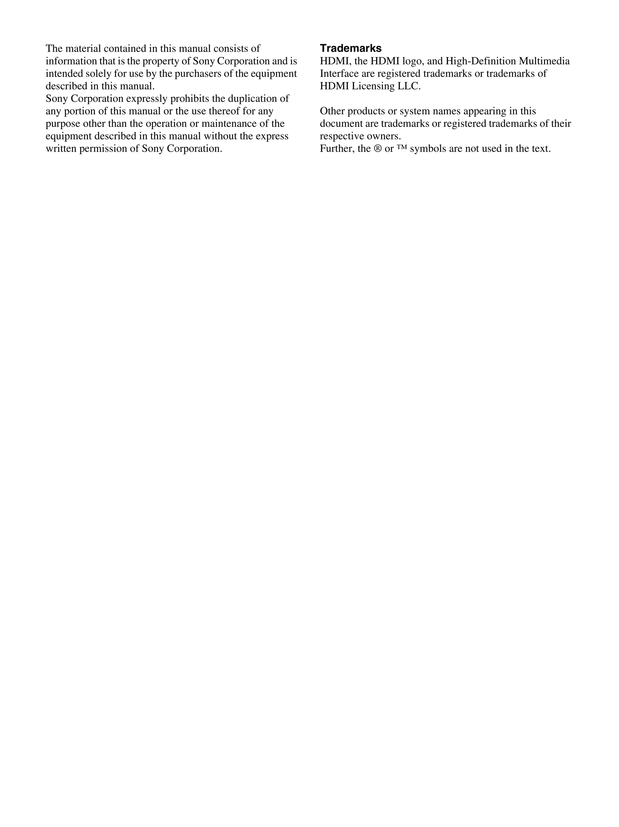 The material contained in this manual consists of
information that is the property of Sony Corporation and is
intended solely for use by the purchasers of the equipment
described in this manual.
Sony Corporation expressly prohibits the duplication of
any portion of this manual or the use thereof for any
purpose other than the operation or maintenance of the
equipment described in this manual without the express
written permission of Sony Corporation.
Trademarks
HDMI, the HDMI logo, and High-Definition Multimedia
Interface are registered trademarks or trademarks of
HDMI Licensing LLC.
Other products or system names appearing in this
document are trademarks or registered trademarks of their
respective owners.
Further, the ® or ™ symbols are not used in the text.
 